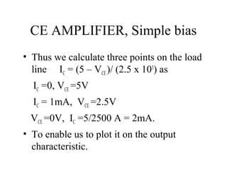 CE AMPLIFIER, Simple bias
• Thus we calculate three points on the load
  line IC = (5 – VCE )/ (2.5 x 103) as
  IC =0, VCE =5V
  IC = 1mA, VCE =2.5V
 VCE =0V, IC =5/2500 A = 2mA.
• To enable us to plot it on the output
  characteristic.
 
