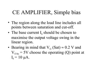 CE AMPLIFIER, Simple bias
• The region along the load line includes all
  points between saturation and cut-off.
• The base current IB should be chosen to
  maximise the output voltage swing in the
  linear region.
• Bearing in mind that VCE (Sat) ≈ 0.2 V and
  VCE Max = 5V choose the operating (Q) point at
  IB = 10 μA.
 