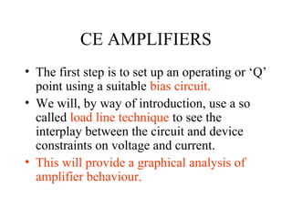 CE AMPLIFIERS
• The first step is to set up an operating or ‘Q’
  point using a suitable bias circuit.
• We will, by way of introduction, use a so
  called load line technique to see the
  interplay between the circuit and device
  constraints on voltage and current.
• This will provide a graphical analysis of
  amplifier behaviour.
 