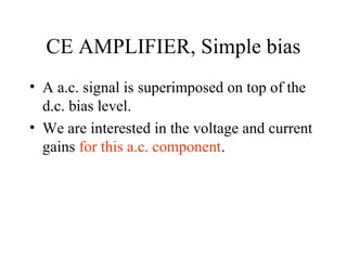 CE AMPLIFIER, Simple bias
• A a.c. signal is superimposed on top of the
  d.c. bias level.
• We are interested in the voltage and current
  gains for this a.c. component.
 