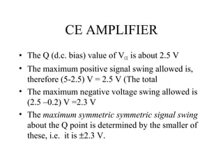 CE AMPLIFIER
• The Q (d.c. bias) value of VCE is about 2.5 V
• The maximum positive signal swing allowed is,
  therefore (5-2.5) V = 2.5 V (The total
• The maximum negative voltage swing allowed is
  (2.5 –0.2) V =2.3 V
• The maximum symmetric symmetric signal swing
  about the Q point is determined by the smaller of
  these, i.e. it is ±2.3 V.
 