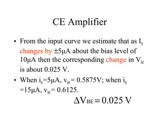 CE Amplifier
• From the input curve we estimate that as I B
  changes by ±5μA about the bias level of
  10μA then the corresponding change in VBE
  is about 0.025 V.
• When iB =5μA, vBE = 0.5875V; when iB
  =15μA, vBE = 0.6125.
                     ∆VBE = 0.025 V
 