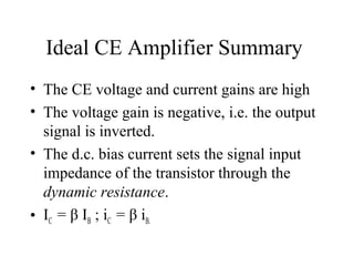 Ideal CE Amplifier Summary
• The CE voltage and current gains are high
• The voltage gain is negative, i.e. the output
  signal is inverted.
• The d.c. bias current sets the signal input
  impedance of the transistor through the
  dynamic resistance.
• IC = β IB ; iC = β iB.
 