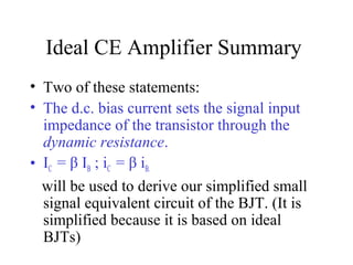 Ideal CE Amplifier Summary
• Two of these statements:
• The d.c. bias current sets the signal input
  impedance of the transistor through the
  dynamic resistance.
• IC = β IB ; iC = β iB.
  will be used to derive our simplified small
  signal equivalent circuit of the BJT. (It is
  simplified because it is based on ideal
  BJTs)
 