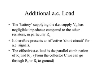 Additional a.c. Load
• The ‘battery’ supplying the d.c. supply VCC has
  negligible impedance compared to the other
  resistors, in particular RC.
• It therefore presents an effective ‘short-circuit’ for
  a.c. signals.
• The effective a.c. load is the parallel combination
  of RC and RL . (From the collector C we can go
  through RC or RL to ground)
 