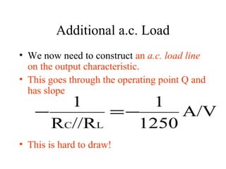 Additional a.c. Load
• We now need to construct an a.c. load line
  on the output characteristic.
• This goes through the operating point Q and
  has slope
       1        1
   −        =−     A/V
     RC//RL   1250
• This is hard to draw!
 