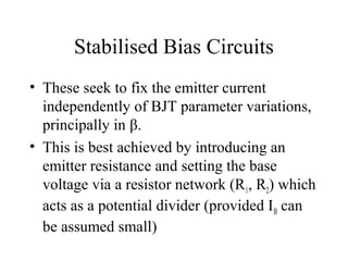 Stabilised Bias Circuits
• These seek to fix the emitter current
  independently of BJT parameter variations,
  principally in β.
• This is best achieved by introducing an
  emitter resistance and setting the base
  voltage via a resistor network (R1, R2) which
  acts as a potential divider (provided I B can
  be assumed small)
 