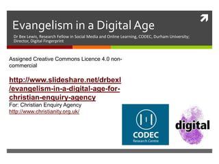 
Evangelism in a Digital Age
Dr Bex Lewis, Research Fellow in Social Media and Online Learning, CODEC, Durham University;
Director, Digital Fingerprint
Assigned Creative Commons Licence 4.0 non-commercial
http://j.mp/evang-cea
For: Christian Enquiry Agency
http://www.christianity.org.uk/
@drbexl
 