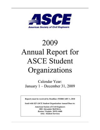 2009 Annual Report for ASCE Student Organizations Calendar Year: January 1 – December 31, 2009 Reports must be received by Deadline: February 1, 2010 Send with $25 ASCE Student Organization Annual Dues to: American Society of Civil Engineers 1801 Alexander Bell Drive Reston, Virginia  20191-4400 Attn:  Student Services ASCE STUDENT ORGANIZATION ANNUAL REPORT  Table of Contents  TOC  
1-3
   1INTRODUCTION PAGEREF _Toc231104475  ii 1.1Objectives PAGEREF _Toc231104476  ii 1.2Awards PAGEREF _Toc231104477  ii 1.3Distribution PAGEREF _Toc231104478  ii 1.4Delinquent Reports PAGEREF _Toc231104479  ii 2INSTRUCTIONS PAGEREF _Toc231104480  iii 2.1Formatting Guidelines PAGEREF _Toc231104481  iii 2.2Report Contents - Part I – Student Organization Information PAGEREF _Toc231104482  iii 2.3Report Contents - Part II - ASCE Student Organization Goals and Objectives PAGEREF _Toc231104483  iv 2.4Report Contents - Part III – Student Organization Meetings PAGEREF _Toc231104484  v 2.5Report Contents - Part IV – Student Organization Activities PAGEREF _Toc231104485  vi 2.6Report Contents - Attachments PAGEREF _Toc231104486  viii 2.6.1ATTACHMENT A – Membership Lists PAGEREF _Toc231104487  viii 2.6.2ATTACHMENT B – Sample Meeting Announcements, Programs, Agendas PAGEREF _Toc231104488  viii 2.6.3ATTACHMENT C – Sample Newsletter and/or Printout of Web Site PAGEREF _Toc231104489  viii 2.6.4ATTACHMENT D – Summary and Highlights of Meetings and Activities PAGEREF _Toc231104490  viii 2.6.5ATTACHMENT E – Special Projects PAGEREF _Toc231104491  viii 2.6.6ATTACHMENT F – Financial Statement PAGEREF _Toc231104492  ix 2.7ASCE Student Organization Advisor Evaluation and Award Nomination PAGEREF _Toc231104493  ix 2.8Sample Annual Report evaluation sheet PAGEREF _Toc231104494  xv 3FINAL REPORT SUBMITTAL CHECKLIST PAGEREF _Toc231104495  xvi Blank tables and forms to be completed by the Student Organization follow Section 3. Please do not include the report instructions(pp. i – xvii) with your submittal ASCE STUDENT ORGANIZATION ANNUAL REPORT INSTRUCTIONS DO NOT INCLUDE THESE INSTRUCTIONS WITH YOUR SUBMITTAL INTRODUCTION The ASCE Student Organization Annual Report can serve as a valuable tool for current and future officers for use in planning and improving the organization.  Contact information, detailed summaries of activities and events for the past year, and a statement and assessment of goals (What worked and what didn't?) will help new officers as they prepare to take on their roles.  A summary and evaluation of the organization’s activities will help future officers to plan activities and develop achievable goals.  Continuity from year to year is a key element for any successful ASCE Student Organization. According to ASCE Bylaws, Article 9.4.5.2.2, the report shall include: a.A summary statement of the meetings which were held during the preceding calendar year, giving the date of each, the attendance, the principal speaker and subject, and other pertinent information; and b.Names of the officers and the members by class as of the end of the preceding calendar year. The ASCE Committee on Student Activities (CSA) reviews all Annual Reports it receives and uses the information to make program improvements and nominate organizations for various ASCE awards. Objectives The Annual Report can help the student organization by meeting the following objectives: 1)provide future ASCE Student Organization officers with important information; and 2) provide a record of the group’s activities that can be used to promote the student organization within the University and to potential sponsors, donors, and employers. Awards ASCE Student Organizations submitting the completed report and annual dues by the postmark deadline will be considered for awards including:  Robert Ridgway Student Chapter Award Letters of Significant Improvement  Governors Awards Most Improved Student Organization Awards   Certificates of Commendation Richard J. Scranton Outstanding Service Award  Letters of Honorable Mention Distribution In addition to sending one copy to ASCE Student Services, one copy of this report should be placed in the ASCE Student Organization files, and an electronic copy should be maintained in the Organization’s archives.  Completed copies of this report, in hardcopy or electronic format, should be distributed separately by the ASCE Student Organization to the following:  Faculty Advisor Department Head Section and/or Branch President  Practitioner Advisor(s) Dean of School  ASCE Regional Governor If you need the name and address of the above people, first contact your Faculty Advisor or Practitioner Advisor(s). If they are unable to assist you, check the ASCE Official Register, the ASCE web site (http://www.asce.org) or contact ASCE Student Services (student@asce.org). Delinquent Reports CSA has an active policy on probation, suspension, and disestablishment of ASCE Student Organizations with regard to delinquent Annual Reports and dues.  An ASCE Student Organization whose Annual Report has not been received prior to the CSA Spring meeting, typically held in March, will be placed on probation.  Chapters whose reports are received after the February 1 deadline will not be eligible for awards.  Please notify ASCE Student Services (1-800-548-2723 or student@asce.org) if you are unable to submit your report prior to the deadline.   INSTRUCTIONS Before completing any section of this report, please review these instructions.  Use the spaces provided in pages following the sample cover sheet to complete required information.  All additional information should be attached to the end of the ASCE Student Organization report as Attachments.  The complete submittal must include, at a minimum, Parts I, II, and Attachments A-F.  Report contents and format are described in this section. Formatting Guidelines Please use the following format to prepare your report: MarginsMinimum ½” margin on all sides (excluding headers & footers). Font SizeMinimum 10 point in any font. Page NumberingPlace page numbers at bottom center of page. Page LimitThe  report may not exceed 100 single-sided (50 double-sided) pages excluding the report cover and section dividers.  All attachments (e.g. newsletters, thank you letters, newspaper articles, etc.) are included in the page limit.  Reports exceeding the page limit will receive a score of 'zero' (out of 5) for the “Report presentation”.  To save paper and shipping costs, double sided copies are encouraged.   Report Contents - Part I – Student Organization Information Part I of the report includes objective records relating to leadership, membership, and finances.   Obtain Officers’ and Advisors’ signatures as required on the signature sheet. 1. ADVISOR INFORMATION List information for the Faculty and Practitioner Advisor(s).  A Practitioner Advisor is a member of the ASCE Section/Branch in your area who has been appointed by the Section/Branch President to serve as a contact between your ASCE Student Organization and the practitioners in the Section/Branch.  If your Organization has  more than one Practitioner Advisor, please list each one. 2.  ASCE STUDENT ORGANIZATION OFFICERS Print the names of student officers during the 2009 calendar year by date of office.  List any other officers on new lines.  If your organization has different officers for each academic term, please list officers by their academic term of service (i.e., Fall, Winter, Spring), and provide dates of service. 3.  MEMBERSHIP Is attendance at ASCE Student Organization meetings mandatory?  ASCE Student Organizations will not be penalized if attendance is mandatory.  Scoring is adjusted to accommodate for mandatory attendance – points for attendance will be excluded from the raw score total.  See the sample evaluation sheet provided on page  PAGEREF Sample_eval_sheet xv.  Specify if society-level (i.e., National) ASCE Membership is voluntary or compulsory Numbers provided for student counts should represent the average per term within the calendar year.  (e.g. 50 Juniors & Seniors in Spring Term, 60 Juniors & Seniors in Fall Term: Enter 55 as the average per term within the calendar year.) Use the statistical information to identify areas for potential growth in chapter membership, especially among first and second year students, and to encourage students to become members of ASCE at the Society  (i.e., National) level.  Recruiting students in their first two years helps to engage these students and to promote continuity in the organization.  Society-level membership allows your members to take advantage of the same valuable benefits available to civil engineering professionals.  Invite local Section/Branch members, faculty, and practitioners to speak on the importance of professional membership and what employers are looking for on the resumes of graduates. 4.  FINANCE Provide a summary of the organization’s financial standing over the past year.  This information will help current and future officers plan for events and activities.  Specify total Accounts Payable (amounts owed to others for goods or services received but not yet paid for, e.g., steel for the bridge) and Accounts Receivable (expected income, e.g., an annual allocation from your local Branch that is usually received in December and was promised, but has not yet been received).  Accounts Payable and Receivable will help your officers plan for the Spring and Fall semesters.   Only provide a summary in this section; detailed financial records are provided in Attachment F. 5.  IMPORTANT CONTACTS In alphabetical order, list contacts who contributed to the success of your ASCE Student Organization this year and who you feel will be helpful to future officers.  You can include speakers, field trip leaders, any people or companies who provided financial or other support, key contacts at your local Section/Branch.  See sample provided below. Contact NamePhone/E-mailMailing AddressCommentsPat Jones, E.I.T.456-1234pjones@ceco.com15 A St.Mytown, ST 12344Panel speaker at 10/8 meeting;MyState Section TreasurerJose Perez, P.E.987-6543jperez@xyzwater.com17 Water St.Mytown, ST 12345Spoke at 5/10 meeting; Tour of new force main installation siteJane Smith, P.E.123-4567jsmith@xyzconcrete.com1 Main St.Mytown, ST 12345Spoke at 9/8 meeting;Donated $100 value of aggregate for canoe Report Contents - Part II - ASCE Student Organization Goals and Objectives A key to a successful ASCE Student Organization is to establish goals and objectives at the beginning of a school year or as the officer elections take place.  These goals provide the ASCE Student Organization with a constant reference for direction.  Assessment of your progress toward meeting your goals and objectives is an equally important part of your leadership activities.  Officers, together with the Advisors, should periodically review the goals and the organization’s progress towards meeting them. In this section, state the goals and objectives of your ASCE Student Organization and specify the actions that were taken to meet the goal (listed under “Action Plan”). Discuss how your organization’s programs and activities have accomplished these goals and objectives.  If any goals were not met, discuss what can be done or changed to meet the goal(s) in the future.  These can be listed as “Future Actions” under “Action Plan”.  You may use the summary sheet provided on page  PAGEREF sample_goals  Error! Bookmark not defined.  to assist you with a statement and assessment of goals and an action plan. The Student Organization’s goals must be specific and measurable, and should reflect those factors and activities that are important to your membership and the ASCE community.  When brainstorming and setting your goals and objectives, consider why you became a civil engineering major and why you became an ASCE Student Organization officer.  Additionally, consider your school’s civil engineering program outcomes and objectives, and the mission of your college or university.    Report Contents - Part III – Student Organization Meetings Part III of the report includes objective records relating to meetings, activities, and contacts.  A.ASCE STUDENT ORGANIZATION MEETINGS Meetings to which the general membership of the ASCE Student Organization is invited should be recorded here.  All meetings reported in this section must be arranged and sponsored by the ASCE Student Organization.  Include joint meetings, technical and professional meetings, field trips and social functions.  Do not report attendance at meetings or functions hosted or sponsored by other ASCE or outside groups. See sample provided below.  Provide a sign-in sheet at each meeting to record attendance.  If attendance numbers are not available, please write NA or clearly identify if the number is approximated (e.g., ~350).  You may increase the table size as needed.  Put the header information (grey block) at the top of each new page. Activity DateActivity Type(Use abbreviations below; list all that apply.)Program(Briefly describe program. Include name of speaker if applicable.)AttendanceStudentsFacultyFacultyAdvisorPractitioner Advisor(s)Other9/1/08SFFall Welcome BBQ~150712NA9/8/08PMFTSpeaker: J. Smith, P.E.,  XYZ Concrete Co.Topic:  “Rebar Rocks!” Presentation and tour of new Engr. Bldg. Construction Site354112 Professional Meetings (PM):  Work with your current membership, Department Chair/Head and faculty, alumni, local Section/Branch leadership, and Faculty/Practitioner Advisors to bring in professionals who are willing to give a presentation on a project or discuss professional development.  Professional Meetings include those meetings with speakers or where chapter business is conducted.  Professional Meetings do not include officer meetings or planning/construction meetings for competitions. Student talks or paper presentations at ASCE Student Organization meetings (PP): Ask student members discuss their internship/summer work experiences, research activities, or design project results.  These provide the speaker with practice in public speaking, and can help the younger students learn about potential future jobs and activities. Meetings with Professional Conduct (Licensure/Ethics) programs (PC):  This is an often overlooked item.  Find someone local who has been faced with a moral/ethical dilemma in an engineering setting and ask if they are willing to speak on the topic.  This will get the students talking and thinking about ethical behavior.  Another suggestion is to ask a local professional engineer (PE) to speak on the importance of registration and the process required to become licensed in your state. ASCE Student Organization sponsored field trips (FT):  Ask your guest speakers, alumni, and local Section/Branch members if they can offer a field trip to a local project.  Connect with faculty who organize class field trips.  If they are willing to open a trip up to all ASCE students, then you can count it as an ASCE field trip.  Remember that field trips are an excellent way to tie classroom knowledge to engineering projects that your chapter members may soon be leading. ASCE Student Organization sponsored social functions (SF):  Social activities are a great way to introduce your current members and ASCE Student Organization activities to faculty, Section/Branch members, and new students in an informal setting.  A primary objective of your ASCE Student Organization should be to have fun! Officers’ Meetings and Planning Meetings for Organization activities or competitions (OP):  Much of the work of the Chapter is done behind the scenes.  Officers should meet regularly together with the Faculty Advisor and, to the extent possible, the Practitioner Advisor, to develop and review goals, develop a schedule, plan activities, review the status of chapter funds, discuss logistics for hosting a conference, and so on.  Similarly, participation in a competition, whether at the local, Conference, or National level, requires much planning and coordination of personnel, funds, labor, materials, and logistics. A key to a successful ASCE Student Organization is getting as many people involved as possible.  The ASCE Student Organization officers are often relied upon to do a bulk of the work.  The more members you have attending meetings, the greater the opportunity for encouraging other students to take an active role in the organization. B.ASCE SECTION/BRANCH AND OTHER PROFESSIONAL MEETINGS Please list the date, location, and other information below for any meetings sponsored by the ASCE Section, Branch, or Society-level (i.e., National) that members of your ASCE Student Organization attended this calendar year.  Also list any technical group meetings or meetings of other professional organizations attended by members of your organization.  See sample provided below. DateLocationName of Host Group/Event# of ASCE Students Present# of ASCE Members Present2/20/08Capital, STASCE MyState Section Luncheon7305/15/08City, STSWE Regional Meeting3NA9/22/08City, STASCE National Conference2>300 Statistical Information: Total number of students who attended ASCE Section/Branch/Technical group meetings should represent the number of students at all meetings (e.g.,  2 students attended 2 Branch meetings each - Enter ‘4’ as the total number.)   Hosting or co-hosting at least one ASCE Section/Branch/Technical group meeting:  A partnership between your ASCE Student Organization and the local Section/Branch is a great way for your membership to meet local professionals with common career interests.  This activity could involve a luncheon or a social activity (i.e. BBQ, softball game, etc.) to attract more attendees. Student attendance at an ASCE Section/Branch/Technical group meeting:  If you show up at Section/Branch meetings, all sorts of good things can happen!  Section/Branch members can help provide funding, speakers, field trips, and other forms of support.  Students can also make contacts that will lead to employment.   Report Contents - Part IV – Student Organization Activities This section includes a combination of objective and subjective records relating to activities outside of general ASCE Student Organization meetings.  With activities represented in this section, ASCE Student Organizations have an opportunity to highlight their accomplishments for the previous calendar year.   1.  PARTICIPATION IN STUDENT CONFERENCE & WSCL Number of representatives who attended the ASCE Student Conference  (Recorded in Part IV.1.a)  There is more to Student Conferences than the competitions.  It is a great place to interact with students from other schools and to make friends who may have an influence on your career in the future.  Send as many members as possible.  Many schools have student members pay some or all of their travel expenses so that they can take even more team members. Participation in WSCL (Recorded in Part IV.1.b).   The Workshop for Student Chapter Leaders (WSCL) is an extremely valuable ASCE Society-level (i.e., National) event that benefits your program directly. This is where you learn about ASCE as an organization, and where you obtain the tools for running an effective ASCE Student Organization. Send as many new officers as possible, and make sure that your Faculty and Practitioner Advisors understand the importance of their participation as well.   2.  ASCE STUDENT ORGANIZATION NEWSLETTER & HOMEPAGE Newsletters and web sites work together to keep your members, alumni, and sponsors informed as to what the Student Organization is doing.  Newsletters help remind people to check out your web site.  Your web site, if well maintained, can provide the latest information about activities.  The combination can really make a difference.  Electronic distribution of newsletters is acceptable.  However, email announcements do not constitute a newsletter.  If your group maintains a page on a Social Networking site, be sure to alert others to it so students will be informed about upcoming meetings and activities. 3.  PRESENTATIONS OUTSIDE OF THE ASCE STUDENT ORGANIZATION Report presentations made by one or more of your student members on a professional or technical topic undertaken in some ASCE- or academic-related environment, such as an ASCE Section/Branch meeting, National Engineers Week Event, or Student Conference.  Presentations to potential ASCE Student Organization donors or community service project clients may be reported here.  Meeting announcements, project presentations given as a mandatory part of a course, and the introductory slide presentation given at the WSCL should not be included in this section.  See sample table provided below. DateStudent Presenter(s)Presentation TitleEvent SponsorLocation2/17/09Robert ChangElisa HernandezCE Rocks!  (Engineers’ Week Presentation to high school students)  College of EngineeringMytown High School, Mytown, ST4/1/09Jane DoeMead Paper:  Ethics in EngineeringMid-West Student ConferenceAnytown University, Anytown, ST Consider making presentations to your local Section/Branch or to local civic groups about your performance at a Student Conference, special projects, etc.   Presenting your ASCE Student Organization activities at a local elementary, middle, or high school is a great way to share information on your college and future profession.  Many opportunities exist – investigate!  Speaking outside the ASCE Student Organization represents an excellent marketing/promotion opportunity and allows the speakers to practice valuable communication skills. 4.  PARTICIPATION IN ASCE STUDENT MEAD PAPER COMPETITION The Mead Paper Competition provides a wonderful opportunity to explore topics in engineering ethics.  Many Student Conferences now use the same topic for their paper presentation competition.  The paper competition rules and topic are available on the ASCE web site at http://www.asce.org/students. 5.  PARTICIPATION IN ASCE SOCIETY-LEVEL CIVIL ENGINEERING EVENT Society-level (i.e., National) events include Institute events, conferences, and the ASCE Annual Conference.  These events provide excellent opportunities for ASCE Student Organization members to participate in technical sessions, field trips, and Younger Member activities while meeting and networking with students, faculty, and industry professionals from around the world.  The National Concrete Canoe and Steel Bridge competitions are not included among society-level events. 6.  PARTICIPATION IN PRACTITIONER AND FACULTY ADVISOR TRAINING WORKSHOP The Practitioner & Faculty Advisor Training Workshop (PFATW) is a 2-day workshop, similar to the WSCL.  It provides a great opportunity for ASCE Advisors to participate in a community with other advisors, where they can learn about the value and purpose of ASCE Student Organizations and receive tools useful for helping to make their student organization a success. Report Contents - Attachments Please include each of the following attachments with the report.  Attachments A-F are already designated.  Additional attachments (G and higher, with no maximum) may be added in an organized manner.  All attachments must be clearly marked. ATTACHMENT A – Membership Lists Membership lists should be included as Attachment A of the ASCE Student Organization Annual Report as follows: A.1) List of your ASCE Student Organization members and their years in school.  Please do not include Student ID or Social Security Numbers in this list. A.2) List of Society-level  (i.e., National) ASCE Student Members.  (sent by ASCE Student Services to the Faculty Advisor during the Fall Term) Note: The  Society-level Student Member Roster provided by Student Services should only be used as a starter list as it may not contain the most current information. ATTACHMENT B – Sample Meeting Announcements, Programs, Agendas Include a sample of sample meeting announcements, programs, agendas, etc. as Attachment B of the ASCE Student Organization Annual Report.  Do not include copies of all announcements, etc.; a representative sample is sufficient. ATTACHMENT C – Sample Newsletter and/or Printout of Web Site Please attach one sample copy of your newsletter and/or a print out of sample sections of the ASCE Student Organization web site as Attachment C of the ASCE Student Organization Annual Report.  Do not include copies of all newsletters or a printout of the entire web site; a representative sample is sufficient. ATTACHMENT D – Summary and Highlights of Meetings and Activities To convey a more complete picture of ASCE Student Organization activities, it is suggested that a brief summary giving the highlights of each professional meeting and other activities be prepared on additional sheets and included as Attachment D to the Annual Report.   Other activities include any ASCE Student Organization field trips, social activities, competition projects, and activities that enhance the overall ASCE Student Organization program at your school.  Please include any joint meetings and activities with other organizations.  A summary of preparations for and participation in competitions including the Concrete Canoe, Steel Bridge, or local ASCE-sponsored competitions may be included in this section.   Please limit the summary of each meeting/activity to one page.  A sample format is provided on page  PAGEREF _Ref231104012 xi– use this to document each activity separately.  Photos are highly encouraged! ATTACHMENT E – Special Projects  ASCE encourages its members to provide leadership through special projects.  Thus, it is appropriate for ASCE Student Organizations to undertake special projects that will fit in with the “people serving” role of civil engineering.  Since you will be accomplishing your projects as an ASCE organization, the most desirable activities are those requiring engineering expertise, although other service efforts are also worthwhile.  Successful projects are often published in ASCE News.  A list of examples can be found in the ASCE Student Organization Handbook. To be considered an acceptable special project, the project must have benefits outside the ASCE Student Organization and ASCE.   Construction of a concrete canoe, steel bridge, or a fundraising project for your ASCE Student Organization do not qualify as “Special Projects”.   The project should be directed toward community service or a project on campus or in the community that is for the benefit of more than just the ASCE Student Organization and its members.  Hosting a Student Conference, National Concrete Canoe Competition, or National Student Steel Bridge Competition involves community participation and does qualify as a special project.  Other examples include community service projects, National Engineers Week activities, outreach to K-12 students, and other activities that benefit more than the ASCE Student Organization. If you do undertake special projects, they must be documented by report in narrative form using a format acceptable for formal technical reports.  This format will provide a record of activities for your ASCE Student Organization files, make the project reports suitable for publication, and make it possible to be evaluated fairly.  Special projects often represent a group’s best opportunity to achieve many of its goals and objectives.  Within the special project report, highlight those goals that were addressed as part of the project. To assist you with the organization of your report on special projects, use either the cover page found on page  PAGEREF attachmentE xii, or provide this information for each project on a separate cover sheet of your own design.  The body of the report that follows the cover page should contain the narrative description of your project complete with photographs, news releases and other information necessary for the complete documentation of your efforts.    In recognition of outstanding  service at the ASCE Student Organization level, the Committee on Student Activities may award special prizes and/or recognition to the student organization.   ATTACHMENT F – Financial Statement  Every successful organization maintains complete documentation of its income and expenses.  A concise list of income and expenditures is helpful for planning purposes and will demonstrate to your sponsors that their donations are being put to good use.  A complete listing of income sources will also provide future officers with ideas for raising funds, a consistent challenge faced by student organizations.   Income sources include dues, allocations to clubs from the university, donations (list by donor or source), fundraisers, or any other sources. Expenditures can be combined into major categories.  Some example categories are: food and beverages for meetings; itemized expenses for building a canoe, registration and travel costs associated with participating in the local Student Conference; travel and lodging expenses for attending the Workshop for Student Chapter Leaders; and Special Project expenses, organized by project.   A sample format is provided on page  PAGEREF _Ref230766979 xiii – use this to organize and present your chapter’s financial records.  You should keep detailed records on a separate spreadsheet, but present the summary (subtotals) in this report. ASCE Student Organization Advisor Evaluation and Award Nomination CSA requires that each ASCE Student Organization advise the Committee on Student Activities on the effectiveness – or ineffectiveness – of your Faculty and Practitioner Advisors.  The Evaluation of Advisory Personnel form, found on page  PAGEREF advisor_eval_form 77, must be completed by the ASCE Student Organization.  This evaluation form should be submitted at the same time as the annual report but sealed in a separate envelope.  The Advisors (Faculty or Practitioner) should not be given access to this from, even if the evaluation is a positive one.   There is often a correlation between a successful ASCE Student Organization and an active, involved advisor.  To recognize and reward the dedication required to be an ASCE advisor, the Committee on Student Activities offers Advisor Awards based on nomination forms received from students.  If your ASCE Student Organization would like to nominate your Faculty Advisor and/or Practitioner Advisor for Society-level  (i.e., National) recognition, please complete the nomination form found on page  PAGEREF advisor_nomination_form 78.  One nomination form must be completed for each person being nominated.  Please note that submission of the Evaluation of Advisory Personnel form is not considered a nomination.  Completed nominations should be included with the advisory personnel evaluation in a sealed envelope and submitted with the ASCE Student Organization Annual Report.   Nominations will be reviewed with the annual report and special recognition will be given to those Faculty Advisors and Practitioner Advisors who have significantly contributed to the success of an ASCE Student Organization.  If you are nominating your Advisor please take the time to prepare a complete write-up of your organization’s experiences with this Advisor, and describe their contributions to your organization’s or personal successes.   Sample Activity Summary Sheet  (use a separate sheet for each meeting or activity) ATTACHMENT D – ACTIVITY REPORT SUMMARY Activity: Date: Location: Attendance: Students: Faculty: Faculty Advisor: Practitioner Advisor(s): Other: Report Prepared By: Activity Summary: Activity Assessment: Suggestions for the Future: Include Photographs, Tables, Images, etc. Sample Special Projects Report Cover Sheet ATTACHMENT E – SPECIAL PROJECTS REPORT Project Title: Project Participation (Number of people who worked on the project): Students: Faculty (incl. Faculty Advisor): Practitioners (incl. Practitioner Advisor): Total Person-Hours Spent on the Project: Percent of ASCE Student Organization Membership That Worked on the Project: Was course or curriculum credit earned for this project?  Yes / No Project Abstract:  (Provide a brief description of the project) Goals and assessment: (Describe Student Organization goals and objectives that were addressed during the course of this project.  Assess the degree to which goals were attained) Engineering component:  (Provide a brief description of engineering skills used to complete this project) Project impact:  (Briefly describe of the potential short- and long-term impacts of this project beyond the ASCE Student Organization)  Table of Contents: Use additional pages, as necessary, to describe the project and provide photo documentation.  There is no limit to the number of pages allowed for each Special Projects Report.  However, the total number of pages in the Annual Report may not exceed 100.   Sample Financial Statement Worksheet (Add or remove categories, as appropriate) ATTACHMENT F – FINANCIAL STATEMENT SUMMARY   INCOME 1.Local Membership Dues Spring 2009(__ members @  $__/member) Fall 2009(__ members @  $__/member)  2.Allocation from University (e.g., Student Life or Associated Students at ___ University) 3.Donations from sponsors e.g.,  Mr. Jose Perez, P.E., XYZ Water Engineers, Mytown, ST  (alumnus) e.g.,  ASCE ___ Section  4.Other Fundraisers e.g.,  Dog wash at SUDS-R-US  e.g.  Weekly bagel and coffee sales Total Income: EXPENSES 1.Professional Meetings Food and Beverages Printing 2.Attendance at WSCL Airfare/mileage Lodging Food 3.Competitions  Competition:  ________________   (List each competition’s costs separately) Materials and supplies   4.Conference Participation Registration  (__ students@ $__./ student):    Airfare/Mileage Lodging 5.Special Projects Project:  ________________   Materials and supplies   Travel    Other (specify) Total Expenses: Cash Balance (Income – Expenses):  Accounts Payable e.g.,  Tough Steel, Inc.   Accounts Receivable  e.g.,  Donation from ___ Section Younger Member Group ANNUAL REPORT EVALUATION The ASCE Committee on Student Activities (CSA) will evaluate the report and Student Organization performance using the Evaluation Sheet provided on page  PAGEREF Sample_eval_sheet xv.  The overall score obtained by an ASCE Student Organization is calculated by adding scores in each of the following areas: 1.Data provided for Membership and Student Organization Activities 2.Goals and Assessment  3.Special Projects  4.Report Presentation Use this evaluation sheet as a guide to identify strengths and areas for improvement for your  ASCE Student Organization. REPORT PRESENTATION Up to five points may be awarded to your ASCE Student Organization based upon evaluation of the overall report organization, presentation, and adherence to format specifications.  This evaluation will not be based on a special cover, special paper, binding or colored photographs.  Make it easy for the evaluators to review your report.  A report exceeding the maximum limit of 100 pages will receive a score of zero for the Report Presentation Score. A professionally prepared, high quality report can serve as an excellent promotional/marketing tool for your ASCE Student Organization.  Use your Annual Report to inform others (e.g. prospective members/officers, Department Chair/Head, College Dean, University President, Section/Branch Members, etc.) about your ASCE Student Organization’s accomplishments and potential.  Be proud of your accomplishments! Sample Annual Report evaluation sheet DO NOT COMPLETE! AMERICAN SOCIETY OF CIVIL ENGINEERS STUDENT ORGANIZATION REVIEW AND RATING SHEET ASCE Student Organization Name:   Numbers recorded in Part VI (Statistical Input) should be placed in the first blank of the computation column for the respective category.  Multiply this number by the indicated value to produce the score. A maximum is given for every category score. CategoryComputationMaximumScore1.  Membershipa.         x 5=        b.         x 5=        102.  ASCE Student Organization Meetings (Professional)        x 1=        103.  ASCE Student Organization Meetings (Student Talks/Papers)        x 1=        64.  ASCE Student Organization Meetings (Professional Licensure / Ethics)        x 1=        35.  ASCE Student Organization Meetings (Field Trips)        x 1=        66.  ASCE Student Organization Meetings (Social Functions)        x 1=        27. ASCE Student Organization Meetings (Attendance)             (Enter 0 if attendance is mandatory)        x 5=        58.  Section/Branch Meetings (Host)4 points for YES 49.  Section/Branch Meetings (Attendance)        x 0.5=        910.  ASCE  Student Conference Attendance        x 2=        1011.  Workshop for Student Chapter Leaders2 points for students. 8 points for FA/PA  and students812.  Newsletters & Web Sitea.         x 2=        b. 2 points for YES413.  Presentations outside of ASCE Student Organization        x 2=        614.  Mead Paper3 points for YES315.  ASCE Society-level Civil Engineering Event        x 1=        216.  Practitioner & Faculty Advisor Training Workshop1 point for  a. or b. YES2 points for a. and b. YES 2MEMBERSHIP AND ACTIVITIES RAW SCORE TOTAL MEMBERSHIP AND ACTIVITIES SCORE (Percentage)Raw Score=Adjusted Score = Raw Score * (70 / S(I)max) S(I)max = 90 for schools w/o mandatory attendanceS(I)max = 85 for schools with mandatory attendance70GOALS & ASSESSMENT SCORE Subjective Rating (0 to 10 points)10SPECIAL PROJECTS SCORESubjective Rating (0 to 15 points)15REPORT PRESENTATION  SCORE Subjective Rating (0 to 5 points)5 TOTAL SCORE   100 FINAL REPORT SUBMITTAL CHECKLIST Use the following checklist to ensure that all sections of the report are included, as required. Sent to ASCE on time (to be received by Feb 1) $25 ASCE Student Organization Annual Dues Report Contents (see forms and tables on pages following this checklist): Cover Sheet Table of  Contents for Report and Attachments (recommended) Part I  Organization Information - Signatures of Officers and Advisors Part I.1 & I.2  Organization Information - Records Summary (Leadership Contact Information) Part I.3.  Membership Summary  Part I.4.  Financial Standing Summary  Part I.5.  Summary of Important Contacts  Part II.Goals and Objectives, and Assessment of the Goals Part III. Student Organization Meetings, in tabular format Part IV.Student Organization Activities  Attachment A.1.  Local Student Organization membership list, name and year in school Attachment A.2.  Society- level membership list (from ASCE National) Attachment B.Sample meeting announcements, programs, agendas, etc. Attachment CSample newsletter and/or printout of web site Attachment DSummary and highlights of meetings and activities Attachment ESpecial Projects Reports Attachment FFinancial Statement Submit in a sealed envelope, together with the Annual Report: Evaluation of Advisory Personnel (Optional) Faculty and/or Practitioner Advisor Award Nomination Form 2009 Annual Report for ASCE Student Organizations Calendar Year: January 1 – December 31, 2009   Florida International University PART I.   STUDENT ORGANIZATION INFORMATION School Name:                 Florida International UniversityASCE Student Organization Mailing Address:FIU College of Engineering.Civil Engineering Dept. 10555 W. Flagler St. Miami, FL 33174ASCE Student Organization E-mail Address:asce@fiu.eduASCE Student Organization web site:Web.eng.fiu.edu/~asceASCE Student Organization other online site(s):Month(s) of Officer Elections:April (Please print & sign names) Report submitted by:Contents approved by:   (Cesar Espinoza-Perez)(Hector Gomez) Secretary of ASCE Student OrganizationPresident of ASCE Student Organization (Hector Gomez)(Nakin Suksawang, Ph D) President of ASCE Student OrganizationFaculty Advisor Date(Julieta Rivero-Manso, E.I.) Practitioner Advisor #1 (Insert Name Here) Practitioner Advisor #2 1. ADVISOR INFORMATION (Please see instructions on p.  PAGEREF Report_content_Ia iii) Faculty Advisor Name: Nakin Suksawang, Ph DFaculty Advisor ASCE Member Number:  356681Faculty Advisor E-mail Address:  suksawan@fiu.eduFaculty Advisor Phone Number:305-348-0110Faculty Advisor Fax Number:  305-348-2802Practitioner Advisor #1 Name: Julieta Rivero, E.I. Practitioner Advisor #1 ASCE Member Number:  421210Practitioner Advisor #2 Name: N/APractitioner Advisor #2 ASCE Member Number:  N/A 2.  ASCE STUDENT ORGANIZATION OFFICERS SPRING                        From:  January 1, 2009To:  May 14, 2009 President  Tanya JacksonVice PresidentYulet Fernandez, Nelson Perez-JacomeSecretary  Brenda SolisTreasurer  Natalie GargantaActivities Coordinator I Charlie DuvergeActivities Coordinator IIHector GomezHistorian Jennifer BorgesConference ChairAlex BarrMembership Coordinator Bether Gomez FALL                             From (date):  May 15, 2009To:  December 2009 President  Hector GomezVice President Stefan Escanes, Nelson Perez-JacomeSecretary  Cesar Espinoza-PerezTreasurer  Valerie BottaioliActivities Coordinator I Raul DominguezActivities Coordinator IIHistorian Edelberto HernandezConference ChairMembership CoordinatorAaron Osbourne 3.  MEMBERSHIP (Please see instructions on p.  PAGEREF Report_content_Ia iii) Is attendance at ASCE Student Organization meetings mandatory? (select one)No Society-level ASCE Membership is:  (select one)Voluntary Total number of Juniors & Seniors eligible to join ASCE 417 (number of Jr. & Sr. with CE declared major; average over the year) Total number of Juniors & Seniors in your ASCE Student Organization:  89 (average over the year) Number of members of your ASCE Student Organization:  117 (average over the year) Number of ASCE Student Organization members who are117 Society-level ASCE Student Members: Statistical information: (Total Jr. & Sr. ASCE Student Organization Members)  (Total Jrs. & Srs. Eligible)0.21 (Total Society-level Student Members)  (Total Local Student Members) 1 Note:  Please provide membership lists in Attachment A.  Please do not include University Student ID or Social Security numbers.   Has your ASCE Student Organization collaborated with other student Yes organizations on your campus in the last 12 months? If yes, please indicate organizations and activities: Activity DateCollaborating OrganizationsProgram(Briefly describe program.)AttendanceASCE StudentsOther studentsFaculty or Practitioner AdvisorsOther11/17/09American Society Mechanical Engineers (ASME)Recruitment BBQ. Gathering students in the quad area of the engineering campus to recruit new members.151515 Activity DateCollaborating OrganizationsProgram(Briefly describe program.)AttendanceASCE StudentsOther studentsFaculty or Practitioner AdvisorsOther11/14/09Theta TauEngineers without Borders (EWB)ASMEFlorida Engineering Society (FES)2nd Annual Engineer’s Tailgate.Showed support for the Homecoming Football game with multiple societies in order to gather in a social setting.2241286/4/09EWBAmerican Airlines Fundraising.Fundraised for the chapter by working at concession stands at the Miami Heat game.66009/5/09University of Miami ASCE Student ChapterCareer Guidance Seminar.Invited a professional panel for a Q & A session to guide students nearing graduation.2372611/19/09Cuban American Association of Civil EngineersPresentation and Networking opportunity500?30 4.  FINANCE Local Membership dues: $  25per   Year  Society-level Membership dues:  $  0 per Calendar year Please refer to Appendix F for a Summary Financial Statement Summary for 2009: Total Income  (2009)$10875 Total Expenditures  (2009)$10795 Financial position as of December 31, 2009: Cash Balance:$800 Accounts Receivable:$ Accounts Payable:$ 5.  IMPORTANT CONTACTS Contact NamePhone/E-mailMailing AddressCommentsCesar Abi                  305-348-3813abishdid@fiu.edu10555 West Flagler Street EC 3600Miami Fl, 33174FIU Faculty Undergraduate AdvisorValerie Bottaioli786-208-9324v_bottaioli@hotmail.comTreasurerStefan Escanes305-498-4262sesca001@fiu.eduVice President of Student AffairsCesar Espinoza-Perez786-478-8075cespi003@fiu.edu14741 Tyler Street     Miami, FL 33176SecretaryMaria Fernandez-Porrata305-477-7575mfporrata@marlinengineering.com2191 NW 97th Ave. Miami, Florida 33172ASCE Member, WTS PresidentHector Gomez786-201-8553Hector.gomez@fiu.eduPresidentMichael Hernandez 786-265-9411 (office)305-216-4670 (mobile)hernandez@bakerconcrete.comGuest Speaker (ACI) Baker ConcreteNelson Perez-Jacome305-215-0485nelson.perez_jacome@fiu.edu2990 SW 138th Ave., Miami, FL 33175Vice President of Professional AffairsLucas Rincon, E.I.305- 372-7171rinconl@cdm.com800 Brickell AveSuite 500Miami, Florida 33131ASCE Past PresidentJulieta Rivero-Manso, E.I.305-608-3605Julieta.rivero@rsandh.com6161 Blue Lagoon Drive,    Suite 200                      Miami FL 33126Practitioner AdvisorFrank Suarez305-582-4748Frank.suarez@grace.comGuest Speaker (ACI ) Grace ChemicalNakin Suksawang, phD305-348-0110suksawan@fiu.edu10555 West Flagler Street EC 3600Miami Fl, 33174Faculty AdvisorBerrin Tansel, P.E.305-348-2928tanselb@fiu.edu10555 West Flagler Street EC 3600Miami Fl, 33174ProfessorChristopher A. Zavatsky, E.I.954-628-3614czavatsky@millerlegg.com1800 N. Douglas RdPembroke Pines, FL 33024Younger Member Committee PART II. ASCE STUDENT ORGANIZATION GOALS AND OBJECTIVES (Please see instructions on p.  PAGEREF _Ref218262893 iv) Mission statement: The ASCE FIU Student Chapter’s mission is to enhance networking relationship and foster our student community through hands on experience in civil engineering. Objectives: Our mission statement is a declaration of our chapter’s commitment to the ASCE organization and to the FIU College of Engineering, In order to accomplish our mission in 2009, we generated two main goals that assist our chapter in keeping a good focus and succeeding in serving our student community. Goals and Assessment:   Goal #1: Create and participate in more events with other organizations and student chapters Action Plan:  In order to achieve this, we reached out to various student leaders of the FIU College of Engineering, University of Miami and local professionals chapters to set up events. In doing so, our members would be actively exposed to the web of networking opportunities available in Miami, FL. Assessment of Goal #1: The reason for us to pursuit this goal is to expand our members networking opportunities and create a base for ASCE FIU to showcase its civil engineering student body. In doing so, we would build external relationships with potential sponsors and employers. We noticed that we had a greater turnout for those events we had in partnership with professional societies than those with student organizations.  Follow-up Plan for Goal #1: We are looking to incorporate events that consist of professional and other student organizations together. Goal #2:  Increase the number of freshmen and sophomore members to promote longevity in membership Action Plan: Have events that are not too technical and incorporate other aspects of college life to make ASCE FIU a well rounded society. Assessment of Goal #2:  We hosted many social events like the 2nd annual engineers tailgate and created ASCE FIU ATHLETICS, which was an initiative to compete in intramural sports. Also, we had more hands on events like field trips to expose the discipline in a much more fun way. Follow-up Plan for Goal #2: We noticed a definite increase in the number of freshmen and sophomore members. We found a way to get students involved with no prior knowledge or coursework in the civil engineering major. PART III.   STUDENT ORGANIZATION MEETINGS (Please see instructions on p.  PAGEREF Report_content_Ib iv) A.  ASCE STUDENT ORGANIZATION MEETINGS Activity DateActivity Type(Use abbreviations below; list all that apply.)Program(Briefly describe program. Include name of speaker if applicable.)AttendanceStudentsFacultyFacultyAdvisorPractitioner Advisor(s)Other1/29/2009PMGeneral Meeting to inform students about Southeastern Regional Conference (SRC) in March~30NA2/11/2009PMCareer Guidance SeminarSergio Alfonso (Marlin Engineering)David Gonzalez (Intellectual Property Law)Dan DavisManuel Moncholi (Miami-Dade Water and Sewer Department)Fernando Miralles (FIU Associate Professor)27112/19/2009PMGeneral Meeting to inform students of upcoming activities~30NA2/26/2009SFMiami Dade ASCE Younger Members Forum (YMF) Social9NA2/26/2009OPE-board Meeting to plan events5???NA3/7/2009SFUM and FIU BBQ~30NA3/10/2009PMGeneral Meeting about details of SRC and meet with all team captains~35NA4/14/2009PMGeneral Meeting: Officer Elections301?NA5/2/2009SFEnd of Year BBQ17NA6/23/09OPE-board Meeting to plan Summer and Fall Activities57/9/2009PMGeneral Meeting: Introduction of new Officers~25NA8/1/2009FTBroward County Branch Bowl-A-Thon10?NA9/3/2009PMGeneral Meeting44NA9/18/2009PMACI at FIU27210/1/2009PMGeneral Meeting28NA10/17/2009SFTailgate Party: FIU vs. Troy University12NA10/21/2009FTMiami Intermodal Center (MIC) Fieldtrip6610/21/2009FTCement Quarry Fieldtrip presented by ACI10NA10/29/2009SFYMF Social Chevys51311/5/2009PMGeneral Meeting to announce that rules are posted for SESC 201022NA11/5/09PMCareer Guidance Seminar.Invited a professional panel for a Q & A session to guide students nearing graduation.30NA11/14/2009SF2nd Annual Engineers Tailgate: FIU vs. North Texas30NA11/17/2009SFRecruitment BBQ. Gathering students in the quad area of the engineering campus to recruit new members.30NA11/19/09PMCUBAN-AMERICAN ASSOCIATION OF CIVIL ENGINEERS (CAACE) Presentation and Networking opportunity5030 Meeting AbbreviationStatistical Information: PMNumber of Professional Meetings (business & technical presentation):12 PPNumber of student talks or Paper Presentations at ASCE Student Org. meetings:0 PCNumber of meeting with Professional Conduct (Licensure/Ethics) programs:0 FTNumber of ASCE Student Org. sponsored Field Trips: 3 SFNumber of ASCE Student Org. sponsored Social Functions:7 OPNumber of Officers’ or Planning Meetings2 Statistical Information: Average attendance at 10 most populated ASCE Student Org. meetings: 33.9(if fewer than 10 meetings were held, average all meetings) (Average attendance)  (Total student ASCE Student Org. members) = 0.29 B.  ASCE SECTION/BRANCH AND OTHER PROFESSIONAL MEETINGS DateLocationName of Host Group/Event# of ASCE Students Present# of ASCE Members Present8/20/09-8/22/09St. PetersburgASCE Fl Section Annual meeting2211/20/09Orlando2010 Legislative Session225/30/09Boca RatonBOD meeting22 Statistical Information: Did your ASCE Student Org. host at least one ASCE Section/Branch/Technical group meeting?  No Total number of students who attended ASCE Section/Branch/Technical group meetings  6 PART IV.  STUDENT ORGANIZATION ACTIVITIES (Please see instructions on p.  PAGEREF Report_content_II vi) 1.  PARTICIPATION IN STUDENT CONFERENCE & WSCL a.Did your ASCE Student Organization attend a Student Conference during the year? Yes  Number of representatives attending: 53 Name of Conference:Southeastern Student Conference (SESC) Location: Vanderbilt University, Nashville TN Dates: 3/26/2009-3/28/2009 Did your ASCE Student Organization host or co-host this Student Conference?  No If yes, please attach a “Special Project Report” as described on page  PAGEREF Special_Proj_desc viii and page  PAGEREF attachmentE xii.  b.Did your ASCE Student Organization attend a Workshop for Student Chapter Yes Leaders (WSCL) during the year? Number of representatives attending:  Students: Nelson Perez-Jacome1   Advisors (Faculty and/or Practitioner) Location: Cherryhill NJ Date: February 18, 2009 2.  ASCE STUDENT ORGANIZATION NEWSLETTER & HOMEPAGE a.Does the ASCE Student Organization prepare its own newsletter? Yes  Number of issues during Annual Report year: 6 Are copies regularly distributed to the following?  Alumni No Practitioner Advisor(s):  No Section/Branch President: Yes (Published in ASCE Miami Dade Branch’s Newsletter)  Regional Governor: No ASCE Headquarters: No b.Does the ASCE Student Organization maintain an up-to-date webpage?Yes  (Address must be listed on page 1 of the Annual Report) 3.  PRESENTATIONS OUTSIDE OF THE ASCE STUDENT ORGANIZATION a.  Did any student members of your organization make presentations Yes  outside of your ASCE Student Organization? Number of presentations made: 1 DateStudent Presenter(s)Presentation TitleEvent SponsorLocation11/21/09Valerie Bottaioli, Rodolfo Tobon, Meredith  Johnson,        Lillian MarreroSECME Bridge Design Seminar for Miami-Dade Public SchoolsMiami- Dade Public SchoolsFIU College of Engineering (Panther Pit) 4.  PARTICIPATION IN ASCE STUDENT MEAD PAPER COMPETITION Did a member of your ASCE Student Organization submit a paper to the National Daniel W. Mead NoStudent Paper Contest during the year of this report?  Author:  Paper Title:  5.  PARTICIPATION IN ASCE SOCIETY-LEVEL CIVIL ENGINEERING EVENT Was your ASCE Student Organization represented at any ASCE Society-level (i.e., National) Event?  No Event Name: Location:  Dates:  Number of Representatives:Student(s) Advisors (Faculty and/or Practitioner)  Event Name: Location:  Dates:  Number of Representatives:Student(s) Advisors (Faculty and/or Practitioner)  6.  PRACTITIONER & FACULTY ADVISOR TRAINING WORKSHOP Did your Faculty Advisor attend the Practitioner & Faculty Advisor Training WorkshopYes  (this year or in the past)?  Date: 9/10/2009 Did one of your Practitioner Advisors attend the Practitioner & Faculty Advisor Training Workshop No(this year or in the past)?   Date: N/A Attachment A.1. -Local Student Organization membership list, name and year in school & Attachment A.2 - Society- level membership list (from ASCE   National) Last NameFirst NameASCE IDE-mailExpected GradAceredoChristian936338cacev004@fiu.edu39914AcevedoMarina931091macev006@fiu.edu40269AltimariHugo921497halti002@fiu.edu40522AmadorCarlos921497camad001@fiu.edu39995AmicarelliMariano487638mamic001@fiu.edu39934AnsadiMohammad510977mansa001@fiu.edu40148AraqueGabriela araquita1@hotmail.comJun-09AwanJawad505741jawan001@fiu.eduDec-12BaheruThomas thomas_seyoum@yahoo.comDec-13BalthazarEvens505742neovens79@yahoo.com40269Banon AntonLuis510096luisantonbanon@gmail.com39934BarrientosJavier931679barrientos05@hotmail.com40269BarrosoMaite maitebrrs@yahoo.comMay-11BaumMichael510097michaelb57@hotmail.com40026BebchikAlan abebchik@hotmail.com40156BelliardCarlos931689cbell001@fiu.edu39934BermodezLeonardo lberm002@fiu.eduDec-10BlancoMabel mblan014@fiu.eduMay-11BordasDesiree494381dez721@yahoo.com39934BottaioliValerie477833v_bottaioli@hotmail.com39943BravoMayumi mbrav006@fiu.eduMay-11CarballoPaul pcarb001@fiu.eduDec-10CastilloTerence tcast009@fiu.eduDec-10CastilloJuan412639jcast016@fiu.eduDec-09CorzoRamses921194ramsesrc@gmail.comMay-12DesirSamuel samueld330@aol.comApr-10DiazJoniel510105jonieldiaz@gmail.comApr-10DomiatiWessam510107wdomi001@fiu.eduDec-10DominguezRaul936332rdomi007@fiu.eduDec-09EchezabalErik Erikech@bellsouth.netDec-10EscanesStefan936349sesca001@fiu.eduMay-10EspinoAdolfo511530aespi001@fiu.eduDec-10Espinoza-PerezCesar510311cespi003@fiu.eduMay-10FarooqJalal jfarooq724@yahoo.comMay-10FerrerJosiel510314josiel_ferrer@yahoo.comApr-09FreemanKristifer505780kfree002@fiu.eduDec-10FuentesCynthia cy.fuentes@gmail.comDec-10GarcesEduardo eddyg17@hotmail.comApr-11GarciaGabriela510109ggarc022@fiu.eduDec-10GargantaNatalie500433nataliegarganta@gmail.comDec-08GomezBether506038bgome008@fiu.eduDec-08GomezHector505744hgome008@fiu.eduDec-11GomezWendy wgome003@fiu.eduApr-09GropperJeffrey494380jgrop001@fiu.eduDec-09HarbSaid505747said.harb@fiu.eduDec-11HernandezEdelberto489317edelberto001@aol.comJun-09HernandezHumberto486758 May-09HuppJoseph494393jhupp001@fiu.eduMay-10JacksonTanya489241tjack005@fiu.eduMay-10JenetopulosTheo theo33156@yahoo.comMay-10JimenezPablo938888pjime005@fiu.edu JimenezRoberto rjime001@fiu.edu JohnsonMeredith505757mjohn024@fiu.eduApr-09JosephMarvin505761mjoseph08@hotmail.comDec-10JovanovDaniel499745zivan@bellsouth.net JuncoDayan511532dayanjunco26@yahoo.com LeonAdrian510320aleon022@fiu.eduApr-10LizarazoDaniel dliza002@fiu.eduApr-09LombardoUriel505767ulomb001@fiu.eduDec-09LondonoJohanna jlond@fiu.eduDec-10MachadoAlberto amach002@fiu.eduApr-10MafiolGiovanni505770giovannimafiol@yahoo.comDec-11MargollesErvin510324emarg002@fiu.eduDec-09MarkovitsMichele494385mmarko001@fiu.eduMay-09MarquezLoren Lmarq004@fiu.eduDec-10MarreroLilian494575lmarr001@fiu.eduMay-10MarreroMichael mikemarrero9@yahoo.comMay-10MartinezAlexis510101amart005@fiu.eduApr-10MatamorosJorge505781ucles1@hotmail.comDec-09McGillJoel505771jmcgi002@fiu.eduDec-10MelchorCarlos cmelc001@fiu.eduApr-11MelnikovaLilya lmeln001@fiu.eduApr-11MenaFreddy505772fmena001@fiu.eduDec-11MendezHendric hmend001@fiu.eduDec-10MilzAlexander937859alexmilz@gmail.comDec-10MintzBrandon487639blm516@aol.comApr-08MosqueraTakara494352tmosq001@fiu.eduDec-08MunozAmed936364amed.munoz@fiu.eduJul-10NavaroKristian knava002@hotmail.comApr-10OcegueraMiriel494384mirieloceguera@aol.comMay-09Oporto Jr.Abel A.510327aopor001@fiu.eduApr-10OsborneAaron467921aosbo003@fiu.eduApr-10ParragaErick501995eparr005@fiu.eduAug-09Perez-JacomeNelson487170nperezjacome@gmail.com  May-10QuinonezAlvaro510113aquin011@fiu.eduApr-10RamirezJonathan jrami032@fiu.eduApr-10RamosDamien511539who_registers@yahoo.comJan-10ReyDaniel505783drey002@fiu.eduJul-09RodilliaAriel Hern21@hotmail.comJun-10RodriquezEvelyn505785erodr045@fiu.eduDec-10RojasChristian505786croja005@fiu.eduDec-09RomeroYohana johana.romero@gmail.comJun-11RouxRudolf502009rouxbrun@gmail.comJul-05RugeJean Carlo1743819jeancarloruge@hotmail.comMay-08SaleemMuhammad Azhar2255348azhar696@hotmail.comMay-08SanchezChristian csanc019@fiu.eduApr-11SantosEdgardo505788esant021@fiu.eduDec-09Santos BaezOmar osant003@fiu.eduMay-11SarrafiAli511541alisarrafi001@yahoo.comMay-10Sizirici YildizBanu499417bsizi001@fiu.eduDec-09SomanaMaria Gabysomanaprada@gmail.comApr-11SotoodehMostafa A.510328msotoodeh@yahoo.comDec-10StoneMichael480703stone.ma@gmail.com SuarezDronix470544dronix_2@yahoo.com   SuarezRandy510329randy.suarez@fiu.eduApr-10TeresaFrancisco ftere001@fiu.eduMay-10TobonRodolfo rtobo002@fiu.eduDec-10TorresVictor510102vtorr007@fiu.eduApr-10VasquezAlexander avasq007@fiu.eduApr-10VelardeJesus jvela011@fiu.eduDec-09VelascoVladimir vvela006@fiu.eduMay-10WarfelDavid davidwarfel@gmail.comMay-11WorkamawWarsido510103workamawp@yahoo.comAug-13ZahleneJordan505773jzahlene@aol.comDec-12ZaldivarGeorge g59az@aol.comDec-10ZhangKeng kzhan001@fiu.eduAug-09ZungaAlberto azun004@fiu.eduDec-11 Attachment B - Sample meeting announcements, programs          agendas, etc. 102870033813751047750-438150 ASCE FIU Student Chapter To:Student Members  From:Brenda Solis, ASCE Secretary Date:1/29/2009 Re:Spring 2009 General Meeting Minutes The following are meeting minutes taken at the first Spring ASCE general meeting held on January 29, 2009 at Florida International University Engineering Center in room 1114.   Welcome:  The meeting began at 3:30pm with Vice-President Yulet Fernandez welcoming the attendees. Sign in: Sign in sheet was passed around for students to sign in. Southeastern Regional Conference  President Tanya Jackson introduces new members to ASCE and informs about the various competitions that take place during the conference. President Tanya Jackson talks about dates, transportation, and accommodation to Vanderbilt University. We will be traveling with UM. Conference deposits of $40 due today were collected by Vice-President Yulet Fernandez. Team captains for Steel Bridge, Concrete Canoe, Concrete Cylinder, and the Environmental competitions give brief updates. Engineers Week 2009, February 15-21. Engineers Make it work Banquet, February 18th, Double Tree Hotel on PGA Blvd Dronix spoke about the Engineering Expo on Friday, February 20th from 7:30am – 2pm. We may participate in other competitions like the egg drop and tug of war. A minimum of 50 volunteers are needed to assist as tour guides and help coordinate the event. AAA Fundraising Events Charlie, the Activities Coordinator, spoke about fundraising on February 8th and 28th. President Tanya Jackson adjourned the meeting ASCE FIU Student Chapter To:Student Members  From:Brenda Solis, ASCE Secretary Date:2/19/2009 Re:Fall 2008 General Meeting Minutes The following are meeting minutes taken at the ASCE general meeting held on February 19, 2009 at Florida International University Engineering Center in room 1113.   Welcome:  The meeting began on February 19, 2009 at 3:30p.m. President Tanya Jackson Welcoming all attendees Sign in: Sign in sheet was passed around for students to sign in. Collection of $80 2nd Conference Payments – Vice President Yulet and Treasurer Natalie collected 2nd payment for conference. If any student was unable to pay on this day, please email us at asce@fiu.edu  to make arrangements to collect your payment from you.  Topics of discussion in General Meeting Agenda: Southeast Student Conference ,[object Object]