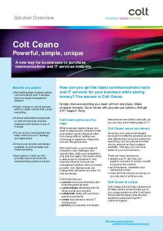 Solution Overview




Colt Ceano
Powerful, simple, unique
  A new way for businesses to purchase
  communications and IT services instantly




Benefits at a glance                     How can you get the latest communications tools
 Get leading-edge, business-grade       and IT services for your business while saving
  communications and IT services
  from one single management             money? The answer is Colt Ceano.
  platform
                                         Simply choose everything you need: all from one place. Make
 Order, change or cancel services       changes instantly. Save money with pay-per-use options. And get
  within a single contract that covers
  everything
                                         24/7 support. Easy.

 Achieve substantial savings with
                                         Colt Ceano gives you the                   New services are added continually, so
  on demand services and less
                                         edge                                       you can stay at the leading edge of IT.
  hardware and licenses to buy or
  manage
                                         When business needs change, you            Colt Ceano saves you money
                                         need to adapt quickly. However small
 Focus on your core business but        and medium-sized companies often           Sourcing voice, data and managed
  keep control of your IT strategy       find change difficult: adding new          services from different providers can be
  and applications                       technology is expensive, takes time        less efficient than using one partner for
                                         and can disrupt business.                  everything. Colt can provide and host
 Ensure your services are always                                                   all your services so they're always
  available, as Colt provides and        With Colt Ceano, you can respond           available. That way, you can focus
  hosts everything                       instantly to new challenges and            better on your core business.
                                         opportunities, while your competitors
 Gain peace of mind, as Colt            may lack this agility. Colt Ceano offers   There are major savings too:
  provides secure services and           a wide range of innovative IT and           simplify your IT with only one
  award-winning customer service         telecoms services from just one              supplier, one point of contact, one bill
                                         management platform and one trusted          to pay and one contract
                                         provider: Colt. Add services and            avoid hardware, installation and
                                         change them whenever you want. It's          maintenance costs
                                         fast and simple.                            many services are pay-as-you-go, so
                                                                                      you only pay for what you use.
                                         Colt Ceano lets you:
                                          connect more cost-effectively with       Colt Ceano is unique
                                           business-grade services
                                                                                    Colt's state-of-the-art fibre network and
                                          communicate effortlessly with the
                                                                                    20 data centres across Europe put us
                                           office and all your contacts
                                                                                    in a unique position to offer Colt Ceano.
                                          collaborate easily with your team,
                                                                                    We provide business-class services,
                                           partners and clients
                                                                                    backed by award-winning 24/7
                                          create and oversee a virtual IT          customer support.
                                           infrastructure
                                          protect your business and assets.
 