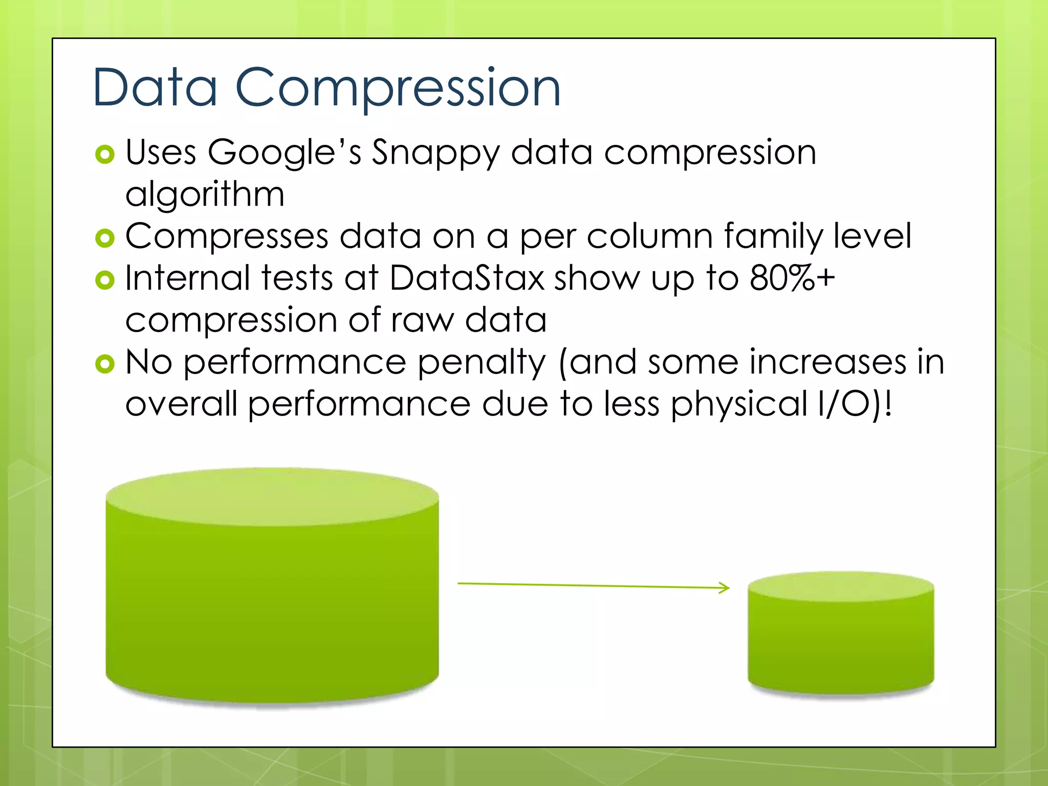 Data Compression
 Uses Google’s Snappy data compression
  algorithm
 Compresses data on a per column family level
 Internal tests at DataStax show up to 80%+
  compression of raw data
 No performance penalty (and some increases in
  overall performance due to less physical I/O)!
 