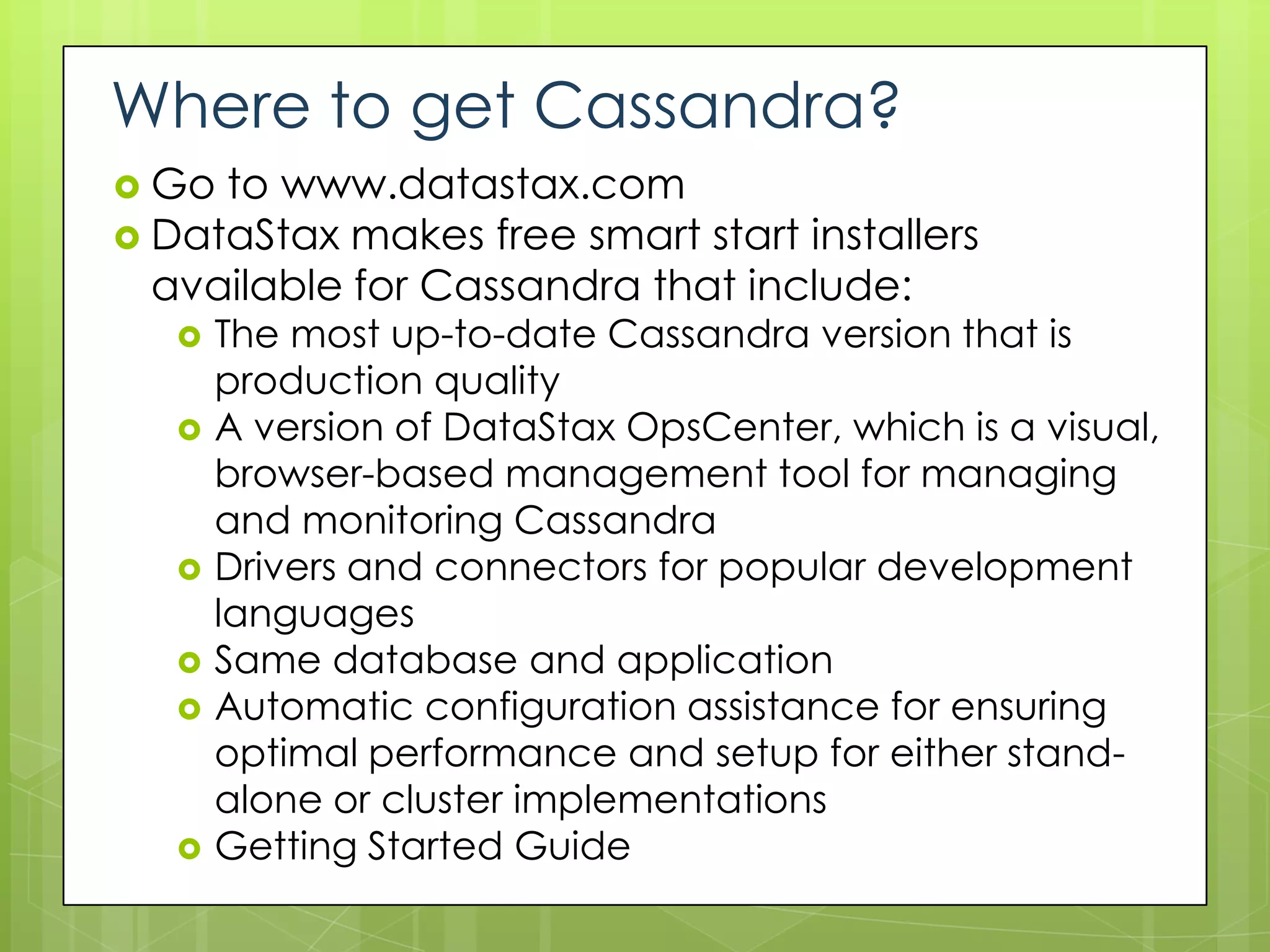 Where to get Cassandra?
 Go to www.datastax.com
 DataStax makes free smart start installers
  available for Cassandra that include:
      The most up-to-date Cassandra version that is
       production quality
      A version of DataStax OpsCenter, which is a visual,
       browser-based management tool for managing
       and monitoring Cassandra
      Drivers and connectors for popular development
       languages
      Same database and application
      Automatic configuration assistance for ensuring
       optimal performance and setup for either stand-
       alone or cluster implementations
      Getting Started Guide
 