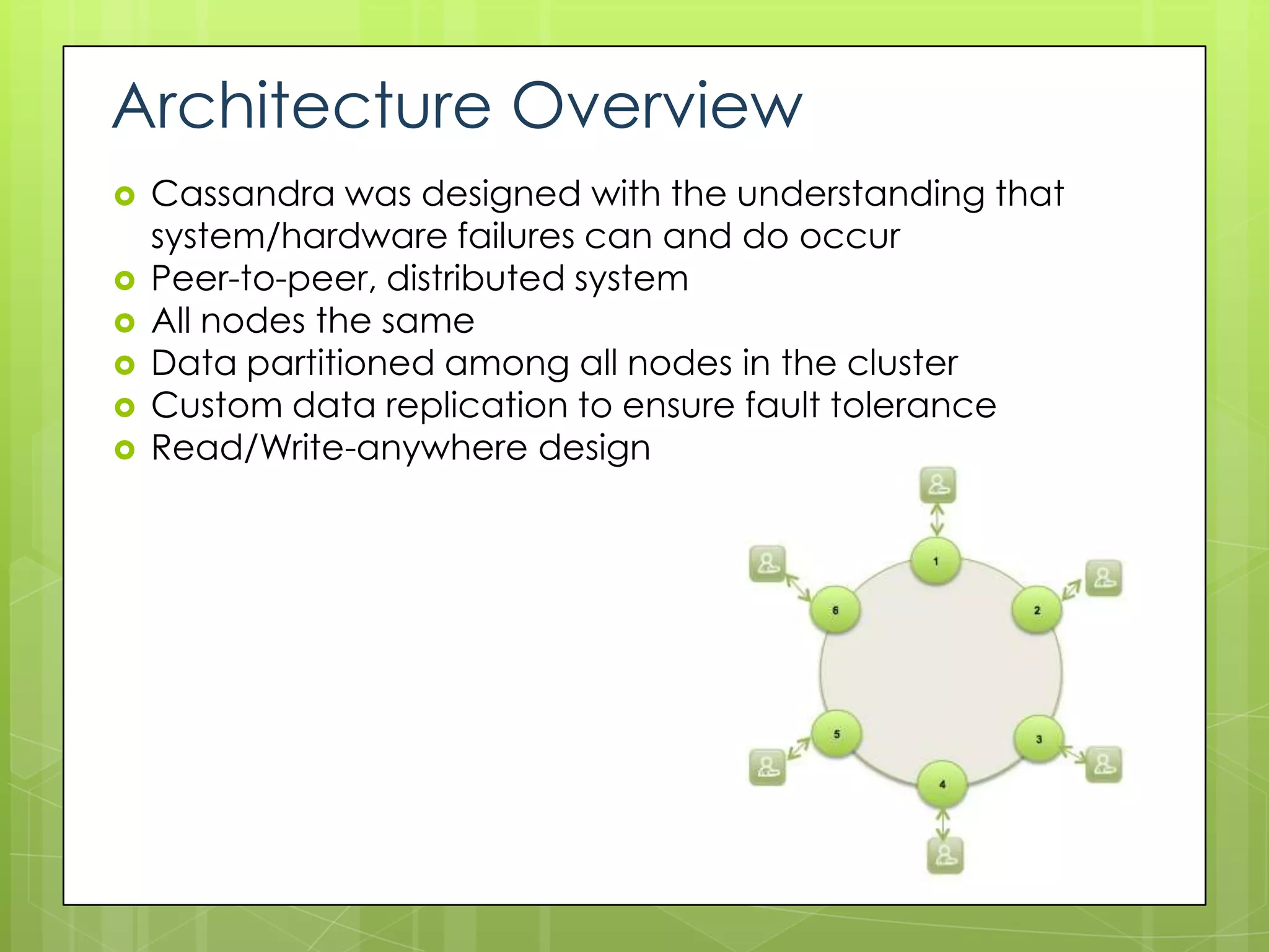 Architecture Overview
   Cassandra was designed with the understanding that
    system/hardware failures can and do occur
   Peer-to-peer, distributed system
   All nodes the same
   Data partitioned among all nodes in the cluster
   Custom data replication to ensure fault tolerance
   Read/Write-anywhere design
 