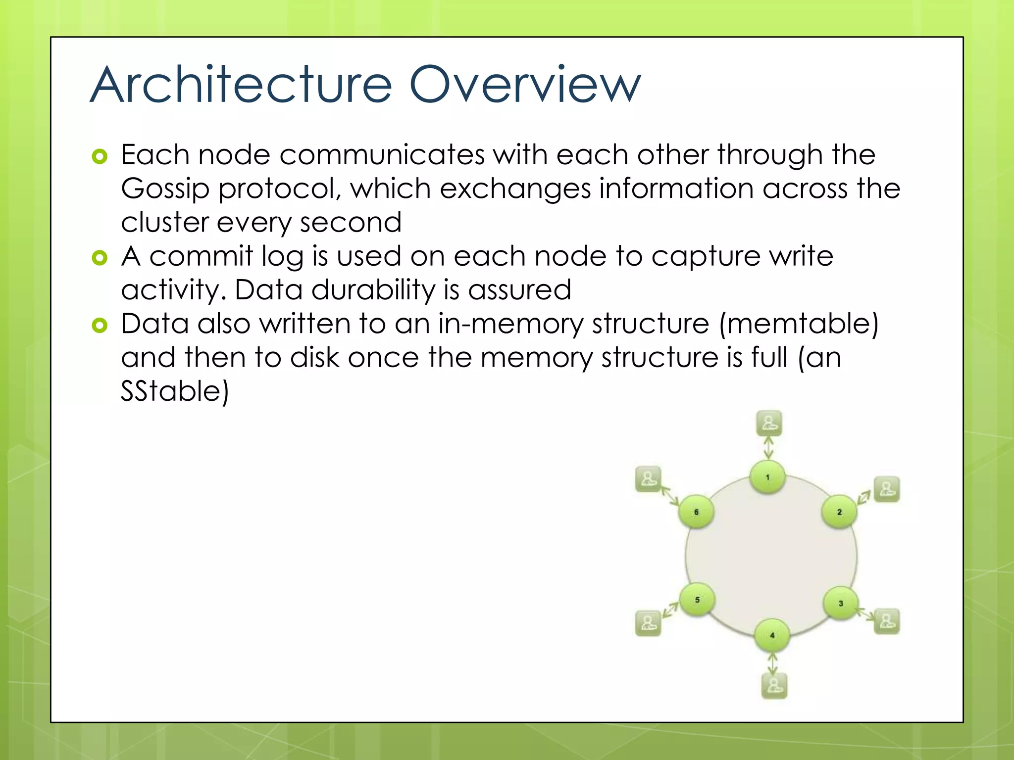 Architecture Overview
   Each node communicates with each other through the
    Gossip protocol, which exchanges information across the
    cluster every second
   A commit log is used on each node to capture write
    activity. Data durability is assured
   Data also written to an in-memory structure (memtable)
    and then to disk once the memory structure is full (an
    SStable)
 