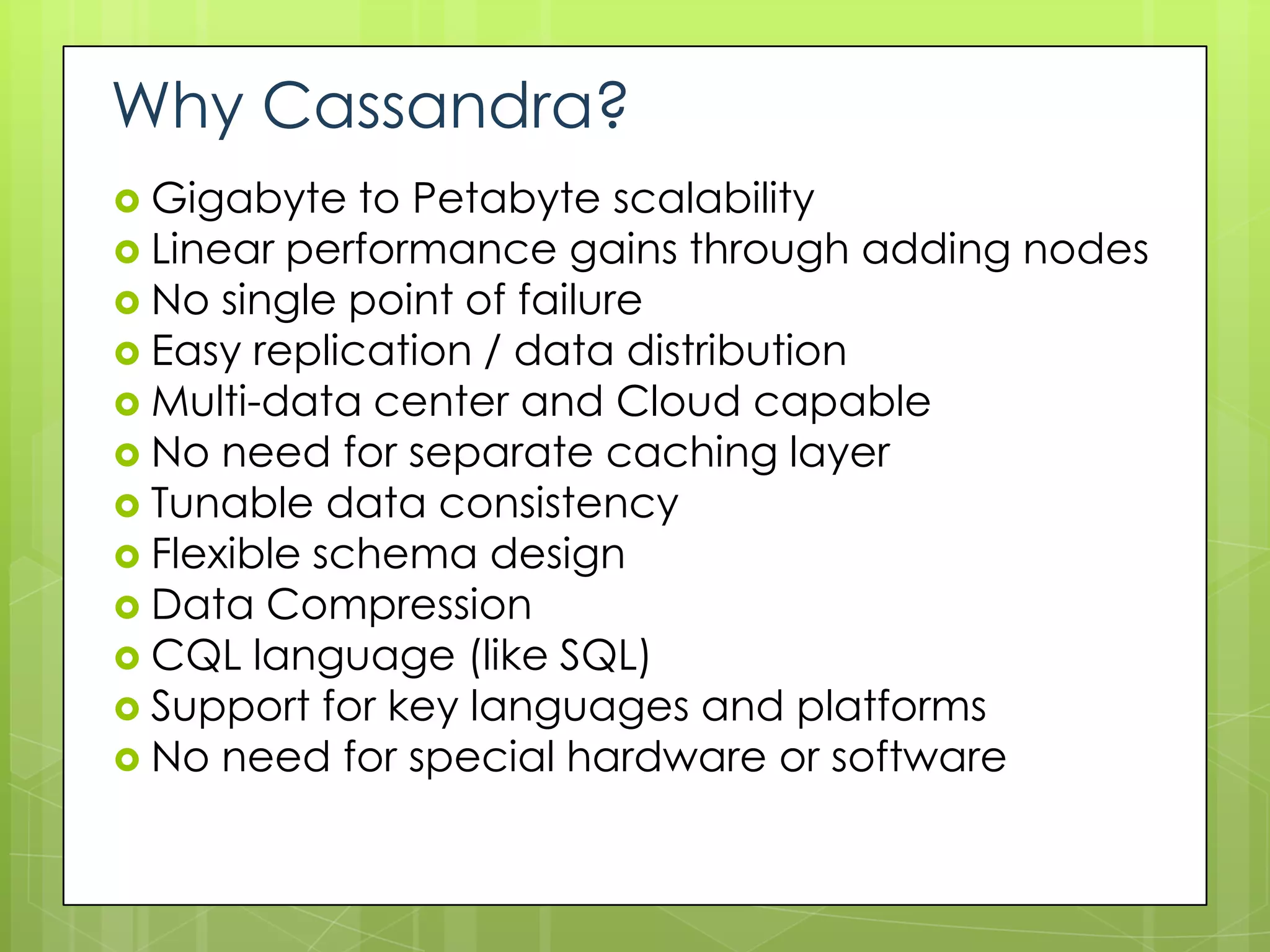 Why Cassandra?
 Gigabyte   to Petabyte scalability
 Linear performance gains through adding nodes
 No single point of failure
 Easy replication / data distribution
 Multi-data center and Cloud capable
 No need for separate caching layer
 Tunable data consistency
 Flexible schema design
 Data Compression
 CQL language (like SQL)
 Support for key languages and platforms
 No need for special hardware or software
 