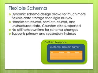 Flexible Schema
 Dynamic   schema design allows for much more
  flexible data storage than rigid RDBMS
 Handles structured, semi-structured, and
  unstructured data. Counters also supported
 No offline/downtime for schema changes
 Supports primary and secondary indexes


                     Portfolio Keyspace
                         Customer Column Family

                          ID    Name      SSN   DOB
 