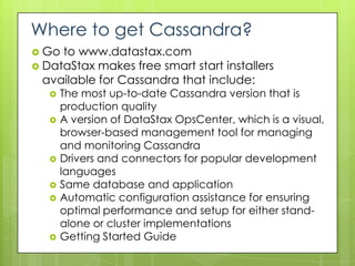 Where to get Cassandra?
 Go to www.datastax.com
 DataStax makes free smart start installers
  available for Cassandra that include:
      The most up-to-date Cassandra version that is
       production quality
      A version of DataStax OpsCenter, which is a visual,
       browser-based management tool for managing
       and monitoring Cassandra
      Drivers and connectors for popular development
       languages
      Same database and application
      Automatic configuration assistance for ensuring
       optimal performance and setup for either stand-
       alone or cluster implementations
      Getting Started Guide
 