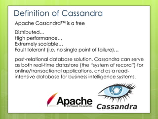 Definition of Cassandra
Apache Cassandra™ is a free
Distributed…
High performance…
Extremely scalable…
Fault tolerant (i.e. no single point of failure)…
post-relational database solution. Cassandra can serve
as both real-time datastore (the “system of record”) for
online/transactional applications, and as a read-
intensive database for business intelligence systems.
 