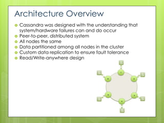 Architecture Overview
   Cassandra was designed with the understanding that
    system/hardware failures can and do occur
   Peer-to-peer, distributed system
   All nodes the same
   Data partitioned among all nodes in the cluster
   Custom data replication to ensure fault tolerance
   Read/Write-anywhere design
 