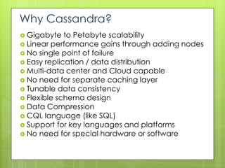 Why Cassandra?
 Gigabyte   to Petabyte scalability
 Linear performance gains through adding nodes
 No single point of failure
 Easy replication / data distribution
 Multi-data center and Cloud capable
 No need for separate caching layer
 Tunable data consistency
 Flexible schema design
 Data Compression
 CQL language (like SQL)
 Support for key languages and platforms
 No need for special hardware or software
 