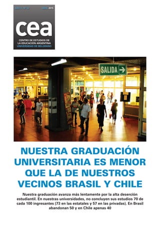 NUESTRA GRADUACIÓN
UNIVERSITARIA ES MENOR
QUE LA DE NUESTROS
VECINOS BRASIL Y CHILE
Nuestra graduación avanza más lentamente por la alta deserción
estudiantil. En nuestras universidades, no concluyen sus estudios 70 de
cada 100 ingresantes (73 en las estatales y 57 en las privadas). En Brasil
abandonan 50 y en Chile apenas 40
ceaCENTRO DE ESTUDIOS DE
la EDUCACIÓN ARGENTINA
UNIVERSIDAD DE BELGRANO
AÑO 4 - Nº 34 ABRIL 2015
 