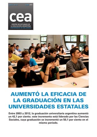 Aumentó la EFICACIA DE
la graduación en las
universidades estatales
Entre 2003 y 2012, la graduación universitaria argentina aumentó
un 42,1 por ciento; este incremento está liderado por las Ciencias
Sociales, cuya graduación se incrementó un 50,1 por ciento en el
mismo período.
ceaCENTRO DE ESTUDIOS DE
la EDUCACIÓN ARGENTINA
UNIVERSIDAD DE BELGRANO
AÑO 4 - Nº 36 JUNIO 2015
 