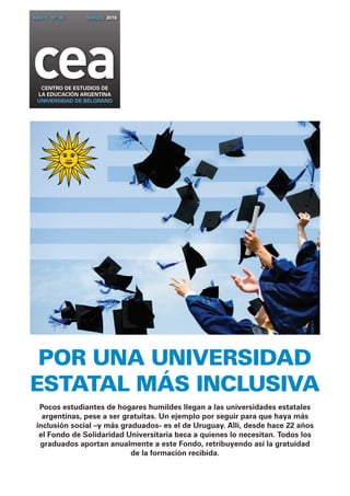 ceaCENTRO DE ESTUDIOS DE
la EDUCACIÓN ARGENTINA
UNIVERSIDAD DE BELGRANO
AÑO 5 - Nº 45 marzo 2016
POR UNA UNIVERSIDAD
ESTATAL MÁS INCLUSIVA
Pocos estudiantes de hogares humildes llegan a las universidades estatales
argentinas, pese a ser gratuitas. Un ejemplo por seguir para que haya más
inclusión social –y más graduados- es el de Uruguay. Allí, desde hace 22 años
el Fondo de Solidaridad Universitaria beca a quienes lo necesitan. Todos los
graduados aportan anualmente a este Fondo, retribuyendo así la gratuidad
de la formación recibida.
 