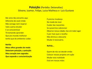 Me sinto tão estranho aqui
Diferente de você irmão
Não consigo nem respirar
Vale a pena estudar
E se conscientizar
Tô tentando aprender
Que pro mundo melhorar
tenho que do ambiente cuidar.
Refrão
Meus olhos grandes de medo
Detectam poluição, a poluição
Meu coração tem segredos
Que expande a conscientização
É preciso mudança
No modo de viver
Cuidar das nascentes
Se quisermos sobreviver
Observe nossa cidade, lixo em todo lugar
E por mais que o recolha
Não diminui o descarte
Mudar é necessário.
Refrão...
Quem de nós vai decidir então
Colocar nossos projetos em ação
Mudar esta realidade
Está em nossas mãos
Poluição (Paródia: Detonaltas)
Silvone, Izamor, Felipe, Luiza Matheus e Luiz Gustavo
 