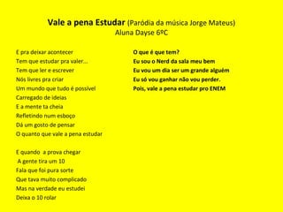 E pra deixar acontecer
Tem que estudar pra valer...
Tem que ler e escrever
Nós livres pra criar
Um mundo que tudo é possível
Carregado de ideias
E a mente ta cheia
Refletindo num esboço
Dá um gosto de pensar
O quanto que vale a pena estudar
E quando a prova chegar
A gente tira um 10
Fala que foi pura sorte
Que tava muito complicado
Mas na verdade eu estudei
Deixa o 10 rolar
O que é que tem?
Eu sou o Nerd da sala meu bem
Eu vou um dia ser um grande alguém
Eu só vou ganhar não vou perder.
Pois, vale a pena estudar pro ENEM
Vale a pena Estudar (Paródia da música Jorge Mateus)
Aluna Dayse 6ºC
 
