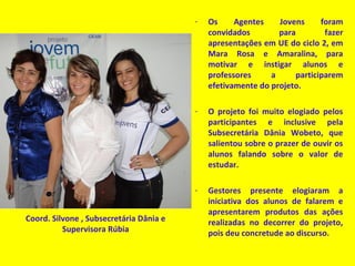 - Os Agentes Jovens foram
convidados para fazer
apresentações em UE do ciclo 2, em
Mara Rosa e Amaralina, para
motivar e instigar alunos e
professores a participarem
efetivamente do projeto.
- O projeto foi muito elogiado pelos
participantes e inclusive pela
Subsecretária Dânia Wobeto, que
salientou sobre o prazer de ouvir os
alunos falando sobre o valor de
estudar.
- Gestores presente elogiaram a
iniciativa dos alunos de falarem e
apresentarem produtos das ações
realizadas no decorrer do projeto,
pois deu concretude ao discurso.
Coord. Silvone , Subsecretária Dânia e
Supervisora Rúbia
 