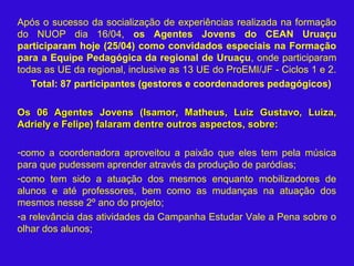 Após o sucesso da socialização de experiências realizada na formação
do NUOP dia 16/04, os Agentes Jovens do CEAN Uruaçu
participaram hoje (25/04) como convidados especiais na Formação
para a Equipe Pedagógica da regional de Uruaçu, onde participaram
todas as UE da regional, inclusive as 13 UE do ProEMI/JF - Ciclos 1 e 2.
Total: 87 participantes (gestores e coordenadores pedagógicos)
Os 06 Agentes Jovens (Isamor, Matheus, Luiz Gustavo, Luiza,Os 06 Agentes Jovens (Isamor, Matheus, Luiz Gustavo, Luiza,
Adriely e Felipe) falaram dentre outros aspectos, sobre:Adriely e Felipe) falaram dentre outros aspectos, sobre:
-como a coordenadora aproveitou a paixão que eles tem pela música
para que pudessem aprender através da produção de paródias;
-como tem sido a atuação dos mesmos enquanto mobilizadores de
alunos e até professores, bem como as mudanças na atuação dos
mesmos nesse 2º ano do projeto;
-a relevância das atividades da Campanha Estudar Vale a Pena sobre o
olhar dos alunos;
 