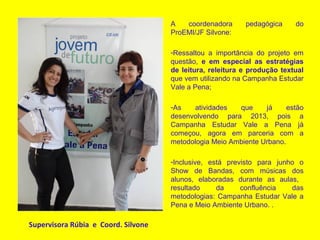 Supervisora Rúbia e Coord. Silvone
A coordenadora pedagógica do
ProEMI/JF Silvone:
-Ressaltou a importância do projeto em
questão, e em especial as estratégias
de leitura, releitura e produção textual
que vem utilizando na Campanha Estudar
Vale a Pena;
-As atividades que já estão
desenvolvendo para 2013, pois a
Campanha Estudar Vale a Pena já
começou, agora em parceria com a
metodologia Meio Ambiente Urbano.
-Inclusive, está previsto para junho o
Show de Bandas, com músicas dos
alunos, elaboradas durante as aulas,
resultado da confluência das
metodologias: Campanha Estudar Vale a
Pena e Meio Ambiente Urbano. .
 