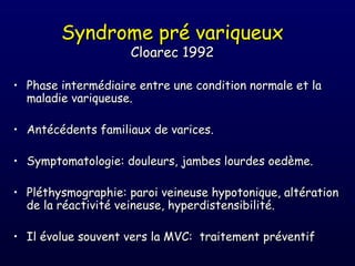 Syndrome pré variqueux
                    Cloarec 1992

• Phase intermédiaire entre une condition normale et la
  maladie variqueuse.

• Antécédents familiaux de varices.

• Symptomatologie: douleurs, jambes lourdes oedème.

• Pléthysmographie: paroi veineuse hypotonique, altération
  de la réactivité veineuse, hyperdistensibilité.

• Il évolue souvent vers la MVC: traitement préventif
 