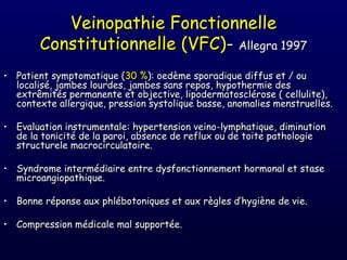 Veinopathie Fonctionnelle
        Constitutionnelle (VFC)- Allegra 1997
• Patient symptomatique (30 %): oedème sporadique diffus et / ou
  localisé, jambes lourdes, jambes sans repos, hypothermie des
  extrêmités permanente et objective, lipodermatosclérose ( cellulite),
  contexte allergique, pression systolique basse, anomalies menstruelles.

• Evaluation instrumentale: hypertension veino-lymphatique, diminution
  de la tonicité de la paroi, absence de reflux ou de toite pathologie
  structurele macrocirculatoire.

• Syndrome intermédiaire entre dysfonctionnement hormonal et stase
  microangiopathique.

• Bonne réponse aux phlébotoniques et aux règles d’hygiène de vie.

• Compression médicale mal supportée.
 