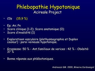 Phlebopathie Hypotonique
                       Acireale Project
• C0s     (15,9 %)

•   Ep; An; Pn
•   Score clinique (1-2); Score anatomique (0);
•   Score d’invalidité (1)

• Exploratioon vasculaire (plethysmographie et Duplex
  couleur) : paroi veineuse hypotonique.

• Grossesse: 50 % - Ant.familiaux de varices : 42 % - Obésité:
  37 %

• Bonne réponse aux phlébotoniques.

                                     Andreozzi GM 2000, Minerva Cardioangiol
 