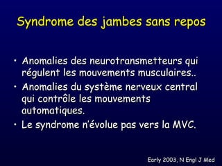 Syndrome des jambes sans repos


• Anomalies des neurotransmetteurs qui
  régulent les mouvements musculaires..
• Anomalies du système nerveux central
  qui contrôle les mouvements
  automatiques.
• Le syndrome n’évolue pas vers la MVC.


                            Early 2003, N Engl J Med
 