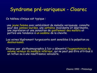 Syndrome pré-variqueux - Cloarec
Ce tableau clinique est typique :

une jeune femme avec antécédent de maladie variqueuse, consulte
pour des jambes lourdes, une asthénie invalidante et déprimante,
une impression et une sensation de gonflement des mollets et
parfois une tendance à un oedème de la cheville.

Les veines légérement turgescente sont sensibles à la palpation ou
 douloureuses.

Cloarec par plethysmographie à l’air a démontré l’augmentataion du
 volume veineux du membre inférieur, qui ne peut pas être attribué à
 un reflux ou à une insuffisance valvulaire.




                                               Cloarec 1992 – Phlebology
 