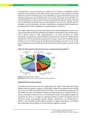 Dirección Regional Agraria de Ayacucho
Dirección de Información Agraria y Estudios Económicos
163 Compendio Estadístico Agropecuario de la Región de Ayacucho 2005 al 2014
Con respecto a la saca de vacunos en la región se da en función a la población total de
animales, en tal sentido en el año 2005 se tuvo una saca de 85 mil 922 animales, en el año
2010 una saca de 92 mil 190 vacunos y en el año 2014 una saca de 93 mil 254 vacunos, esta
tendencia positiva de saca ha determinado una tasa de crecimiento anual de 0,8% y un
incremento de 8,5%. La saca es el retiro de vacunos del hato por diversos motivos, animales
que han obtenido un peso ideal para su comercialización en carne o pie, animales que han
cumplido su ciclo reproductivo, animales improductivos por algunos defectos genéticos,
animales enfermos, para reemplazar con animales tiernos, entre otros.
En la región Ayacucho las provincias que destacan con mayor población de vacunos son:
Lucanas que posee el 21% de la población total regional, Huamanga el 14%, Parinacochas el
11% y Huanca Sancos el 10%, respectivamente, y las otras provincias con menor
porcentajes: Los distritos con mayor población por provincia son: Puquio 11 mil 352 vacunos
y Ocaña con 7 mil 734 vacunos de la provincia de Lucanas; Vinchos con 15 mil 835 vacunos
y Chiara con 11 mil 732 vacunos de la provincia de Huamanga; Cora Cora con 12, mil 95
vacunos y Puyusca con 9 mil 308 vacunos de la provincia de Parinacochas, durante el año
2014.
Gráfico N° 169: Ayacucho: Producción de vacunos a nivel provincial; año: 2014 (%)
Fuente: Agencias Agrarias - DRA – Ayacucho.
Elaboración: DRAA - Dirección de Información Agraria y Estudios Económicos.
Producción de carne de vacuno (t)
La producción de carne de vacuno en la región Ayacucho, según la evaluación de la última
década resultó ser positivo, porque en el año 2005 se reportó una producción de 9 mil 405
t de carne, en el 2010 una producción de 10 mil 965 t y en el año 2014 una producción de
10 mil 896 t de carne, esta tendencia variada de producción de carne, ha determinado una
tasa de crecimiento anual de 1,5% y un incremento de 15,8%, como podemos apreciar la
producción de carne en la región es importante porque es fuente de proteínas para el
consumo humano, da ocupación y genera ingresos económicos a las personas que se
dedican a esta actividad, también genera ocupación e ingresos económicos a las familias
que comercializan este producto en el mercado local, regional y nacional.
Huamanga
14%
Cangallo
8%
Huanta
6%
La Mar
7%
Víctor Fajardo
9%Vilcas Huamán
4%
Huanca Sancos
10%
Sucre
6%
Lucanas
21%
Parinacochas
11%
Paucar del Sara Sara
4%
 
