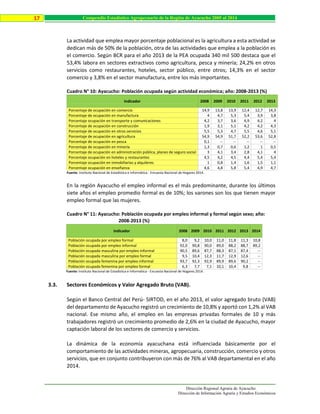 Dirección Regional Agraria de Ayacucho
Dirección de Información Agraria y Estudios Económicos
17 Compendio Estadístico Agropecuario de la Región de Ayacucho 2005 al 2014
La actividad que emplea mayor porcentaje poblacional es la agricultura a esta actividad se
dedican más de 50% de la población, otra de las actividades que emplea a la población es
el comercio. Según BCR para el año 2013 de la PEA ocupada 340 mil 500 destaca que el
53,4% labora en sectores extractivos como agricultura, pesca y minería; 24,2% en otros
servicios como restaurantes, hoteles, sector público, entre otros; 14,3% en el sector
comercio y 3,8% en el sector manufactura, entre los más importantes.
Cuadro N° 10: Ayacucho: Población ocupada según actividad económica; año: 2008-2013 (%)
Indicador 2008 2009 2010 2011 2012 2013
Porcentaje de ocupación en comercio 14,9 13,8 13,9 12,4 12,7 14,3
Porcentaje de ocupación en manufactura 4 4,7 5,3 5,4 3,9 3,8
Porcentaje ocupación en transporte y comunicaciones 4,2 3,7 3,6 4,9 4,2 4
Porcentaje de ocupación en construcción 1,9 3,1 5,1 4,2 4,2 4,3
Porcentaje de ocupación en otros servicios 5,5 5,3 4,7 5,5 4,6 5,1
Porcentaje de ocupación en agricultura 54,9 54,9 51,7 52,2 53,6 52,8
Porcentaje de ocupación en pesca 0,1 -- -- -- -- --
Porcentaje de ocupación en minería 1,3 0,7 0,6 1,2 1 0,5
Porcentaje de ocupación en administración pública, planes de seguro social 3 4,1 3,4 2,8 4,1 4
Porcentaje ocupación en hoteles y restaurantes 4,5 4,2 4,5 4,4 5,4 5,4
Porcentaje ocupación en inmobiliarias y alquileres 1 0,8 1,4 1,6 1,5 1,1
Porcentaje ocupación en enseñanza 4,6 4,8 5,8 5,4 4,9 4,7
Fuente: Instituto Nacional de Estadística e Informática - Encuesta Nacional de Hogares 2014.
En la región Ayacucho el empleo informal es el más predominante, durante los últimos
siete años el empleo promedio formal es de 10%; los varones son los que tienen mayor
empleo formal que las mujeres.
Cuadro N° 11: Ayacucho: Población ocupada por empleo informal y formal según sexo; año:
2008-2013 (%)
Indicador 2008 2009 2010 2011 2012 2013 2014
Población ocupada por empleo formal 8,0 9,2 10,0 11,0 11,8 11,3 10,8
Población ocupada por empleo informal 92,0 90,8 90,0 89,0 88,2 88,7 89,2
Población ocupada masculina por empleo informal 90,5 89,6 87,7 88,3 87,1 87,4 --
Población ocupada masculina por empleo formal 9,5 10,4 12,3 11,7 12,9 12,6 --
Población ocupada femenina por empleo informal 93,7 92,3 92,9 89,9 89,6 90,2 --
Población ocupada femenina por empleo formal 6,3 7,7 7,1 10,1 10,4 9,8 --
Fuente: Instituto Nacional de Estadística e Informática - Encuesta Nacional de Hogares 2014.
3.3. Sectores Económicos y Valor Agregado Bruto (VAB).
Según el Banco Central del Perú- SIRTOD, en el año 2013, el valor agregado bruto (VAB)
del departamento de Ayacucho registró un crecimiento de 10,8% y aportó con 1,2% al VAB
nacional. Ese mismo año, el empleo en las empresas privadas formales de 10 y más
trabajadores registró un crecimiento promedio de 2,6% en la ciudad de Ayacucho, mayor
captación laboral de los sectores de comercio y servicios.
La dinámica de la economía ayacuchana está influenciada básicamente por el
comportamiento de las actividades mineras, agropecuaria, construcción, comercio y otros
servicios, que en conjunto contribuyeron con más de 76% al VAB departamental en el año
2014.
 