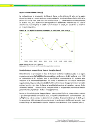 Dirección Regional Agraria de Ayacucho
Dirección de Información Agraria y Estudios Económicos
185 Compendio Estadístico Agropecuario de la Región de Ayacucho 2005 al 2014
Producción de fibra de llama (t)
La evaluación de la producción de fibra de llama en los últimos 10 años en la región
Ayacucho, tiene un comportamiento variado cada año, en tal sentido en el año 2005 se ha
producido 77 t de fibra, en el 2010 una producción de 32 t y en el año 2014 una producción
de 25 t de fibra, esta disminución en la producción de fibra ha determinado una tasa de
crecimiento anual negativo de 10,5% y una reducción de 67,2%, los resultados se observan
en el siguiente gráfico.
Gráfico N° 195: Ayacucho: Producción de fibra de llama; año: 2005-2014 (t)
Fuente: Agencias Agrarias - DRA – Ayacucho.
Elaboración: DRAA - Dirección de Información Agraria y Estudios Económicos.
Rendimiento de producción de fibra de llama (kg/llama)
El rendimiento en producción de fibra de llama en la última década evaluada, en la región
Ayacucho, durante el año 2005 se ha registrado un rendimiento de 1,6 kg/llama, en el 2010
un rendimiento de 1,2 kg/llama y en el año 2014 un rendimiento de 1,2 kg/llama, este
descenso en el rendimiento de la fibra por llama, ha determinado una tasa de crecimiento
negativo de 2,6% y una reducción de 23,3%. El rendimiento de fibra por animal en la región,
está en función a los tipos de llama, a la calidad alimenticia, al cuidado y manejo de los
animales y la edad. La producción de fibra por animal es muy variado, pudiéndose obtener
generalmente un promedio de 4 a 5 libras por animal.
Respecto al rendimiento de fibra por llama a nivel nacional, hubo un estancamiento, debido
a que en el periodo del año 2005 a 2013, se registró un rendimiento promedio entre 1,6 y
1,7 kg/llama, esta tendencia ha determinado una tasa de crecimiento anual de 0,7% y un
incremento de 6,3%; comparativamente siendo el rendimiento de fibra por animal a nivel
nacional mayor al rendimiento regional, los resultados de detallan en el siguiente gráfico.
77
59
62 65
42
32
55
38
45
25
0
10
20
30
40
50
60
70
80
2005 2006 2007 2008 2009 2010 2011 2012 2013 2014
 