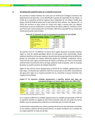Dirección Regional Agraria de Ayacucho
Dirección de Información Agraria y Estudios Económicos
20 Compendio Estadístico Agropecuario de la Región de Ayacucho 2005 al 2014
IV. INFORMACIÓN AGROPECUARIA DE LA REGIÓN AYACUCHO
De acuerdo al estudio temático de suelos para la Zonificación Ecológica Económica del
departamento de Ayacucho, se ha identificado 5 grupos de Capacidad de Uso Mayor, el
41,6% de la superficie territorial regional tiene Capacidad de Uso Mayor (CUM) para
pastos, 36,3% de CUM de protección en esto están las áreas urbanas, ríos, lagunas, etc; el
18,5% del territorio es para cultivo en limpio (con riego y secano) pero con algunas
limitaciones ya sea las condiciones o características de relieve, edáficas, climáticas y otros
que hacen que nuestra producción sea limitada; 2,8% tiene capacidad de uso mayor para
cultivo permanente como frutales.
Cuadro N° 13: Ayacucho: Grupos de Capacidad de Uso Mayor de Tierra (CUM)
Capacidad de Uso Mayor Símbolo
Superficie
ha %
Cultivos en limpio A 807 784,58 18,5
Cultivos permanentes C 122 809,48 2,8
Pastos P 1 810 686,79 41,6
Producción forestal F 32 837,20 0,8
Protección X 1 583 144,67 36,3
Total 4 357 262,72 100
Fuente: Zonificación Ecológica Económica OT- GRA 2011.
De acuerdo al D.S N° 17-2009-AG, las tierras de la región Ayacucho se pueden clasificar
según su nivel de calidad agrológica dentro de cada grupo antes mencionado, donde
podemos identificar tierras que requieren de prácticas de manejo específicas de diferentes
grados de intensidad, por poseer diferentes grados de fertilidad, condiciones físicas,
relaciones de suelo- agua, características de relieve y climáticas, por todo lo mencionado
anteriormente encontramos tierras de baja calidad en todo los grupos, salvo en el grupo
de pastos se puede encontrar de calidad media (P2).
Según los dos últimos censos agropecuarios el 64,5% de las unidades agropecuarias son
bajo riego, si evaluamos por superficie el 66,7% es secano para el año 2012, la procedencia
del agua para regar en su mayoría proviene de rio, manantial o puquio haciendo más
riesgoso esta actividad.
Cuadro N° 14: Ayacucho: Unidades agropecuarias y superficie agrícola bajo riego, por
procedencia del agua y en secano, según censo; año: 1994 y 2012
Tamaño de las
unidades
agropecuarias
Censo
Total de
unidades
agropecuarias
con tierras
Procedencia del agua para riego
En secano
Total bajo
riego
Sólo de
pozo
Sólo de río
Sólo de
Laguna
o lago
Sólo de
manantial o
puquio
Sólo de
reservorio
(represa)
De río y
pozo
Otras
combinaciones
N° de
unidades
agropecuarias
2012 111 604,0 71 978,0 929,0 26 938,0 6 121,0 21 934,0 2 774,0 713,0 10 036,0 39 626,0
1994 87 263,0 57 654,0 646,0 23 399,0 4 349,0 20 360,0 3 917,0 25,0 4 958,0 29 609,0
Superficie
2012 2 246 988,1 747 564,1 2 216,3 213 909,6 11 197,1 231 913,7 18 302,3 2 546,0 248 982,9 1 499 424,0
1994 1 715 207,7 84 477,2 837,6 37 104,8 6 340,5 26 197,1 3 991,9 89,8 9 916,1 1 630 730,5
Fuente: INEI-Censo Nacional Agropecuario 1994 y 2012.
En su mayoría el 85% de las unidades agropecuarias son regadas por gravedad, el 97% de
la superficie también es regada de esta forma haciendo cada vez más estéril las tierras
debido a que las composiciones orgánicas son alteradas por el arrastre del agua.
La información relacionada a los cultivos y producción pecuaria más relevantes contenidos
en los cuadros y gráficos del documento técnico, se puede corroborar con la revisión de
los mapas adjuntos en cada uno de ellas.
 