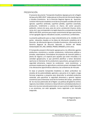 Dirección Regional Agraria de Ayacucho
Dirección de Información Agraria y Estudios Económicos
2 Compendio Estadístico Agropecuario de la Región de Ayacucho 2005 al 2014
PRESENTACIÓN.
El presente documento “Compendio Estadístico Agropecuario de la Región
de Ayacucho 2005-2014”, elaborado por la Dirección de Información Agraria
y Estudios Económicos de la Dirección Regional Agraria de Ayacucho,
contiene información estadística anual de las principales variables del sector
agrícola: superficie sembrada, superficie pérdida, superficie cosechada,
producción, rendimiento y precios en chacra; del sector pecuario:
población, número de sacas, peso de carne y producción (huevos, leche,
carne, etc.), que corresponden a la región Ayacucho y comprende el periodo
2005 al año 2014, asimismo para mayor conocimiento del agro ayacuchano,
se han agregado algunos indicadores sociales, económicos y ambientales.
La presente publicación para su mejor entendimiento se ha dividido en 05
partes relevantes, basados en los datos de información estadística de la
Dirección de Información Agraria y Estudios Económicos, información de la
Gerencia Regional de Recursos Naturales y Gestión del Medio
Ambiente(ZEE-OT), INEI, SENASA, PRIDER, MINAGRI y entre otros.
El Compendio proveerá información agropecuaria a los diferentes agentes
productivos, económicos y sociales: productores, instituciones públicas y
privadas, exportadores, formuladores de proyectos de inversión pública y
planes de negocio y en especial para aquellos que están vinculados a la
actividad agropecuaria; la que permitirá planificar y tomar decisiones
oportunas en bienestar de los productores ayacuchanos, para garantizar la
seguridad alimentaria, mejorar las condiciones socio económicas y
promover empleo para los agricultores y asimismo prever estrategias frente
a las afectaciones agroclimáticas adversas y las turbulencias de mercado.
En base al presente Compendio Estadístico se deben profundizar los
estudios de las potencialidades agrícolas y pecuarias en la región y luego
formular programas y proyectos para desarrollar la actividad productiva
sostenida, para garantizar la seguridad alimentaria y generar ingresos
económicos para el bienestar social de los hombres del campo, poseedores
de los recursos potenciales de la Región. Las políticas del gobierno central,
regional y local deben orientarse al desarrollo de la actividad productiva en
base a los recursos naturales potenciales con que cuenta la región Ayacucho
y sus provincias, con valor agregado, marca registrada y con mercado
asegurado.
Dirección Regional Agraria
de Ayacucho
 