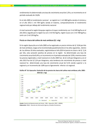 Dirección Regional Agraria de Ayacucho
Dirección de Información Agraria y Estudios Económicos
34 Compendio Estadístico Agropecuario de la Región de Ayacucho 2005 al 2014
rendimientos ha determinado una tasa de crecimiento anual de 1,5% y un incremento en el
período evaluado de 14,8%.
En el año 2005 el rendimiento nacional se registró en 1 mil 480 kg/ha siendo el mínimo y
en el año 2013 1 mil 709 kg/ha siendo el máximo, comparativamente el rendimiento
regional está por debajo del rendimiento nacional.
A nivel nacional la región Arequipa registra el mayor rendimiento con 3 mil 699 kg/ha en el
año 2013, seguido por la región Ica con 2 mil 913 kg/ha, región Cusco con 2 mil 708 kg/ha y
Junín con 2 mil 193 kg/ha.
Precio en chacra del cultivo de maíz amiláceo (S/. x kg)
En la región Ayacucho en el año 2005 se ha registrado un precio mínimo de S/. 0,94 por kilo
de maíz amiláceo, luego se ha incrementado paulatinamente en los años siguientes, dentro
de los últimos 10 años evaluados, registrándose el año 2014 el precio en chacra de S/. 2,16
por kilo, esta variación positiva de precios en la región ha determinado una tasa de
crecimiento anual de 8,4% y un incremento en el período evaluado de 123%; mientras tanto
los precios registrados a nivel nacional en el año 2005 fue de S/.1,03 por kilogramo y en el
año 2013 fue de S/.2,24 por kilogramo, esta tendencia de crecimiento de precios a nivel
nacional ha determinado una tasa de crecimiento anual de 9,1% siendo superior a la
regional y un incremento de 118% que es ligeramente inferior a la regional.
Gráfico N° 16: Ayacucho: Evolución de los precios de chacra del cultivo maíz amiláceo; año: 2005-
2014 (S/. x kg)
Fuente: Sistema de Abastecimiento de Precios - DRA – Ayacucho, OEEE – MINAG.
Elaboración: DRAA - Dirección de Información Agraria y Estudios Económicos.
1,03 1,07
1,18
1,50
1,79 1,77
1,85
2,09
2,24
0,97 0,97 1,01
1,21
1,40 1,46
1,50
1,74
1,99
2,16
0,50
0,70
0,90
1,10
1,30
1,50
1,70
1,90
2,10
2,30
2,50
2005 2006 2007 2008 2009 2010 2011 2012 2013 2014
Nacional Ayacucho
 
