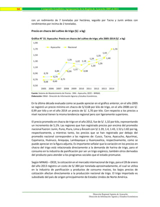 Dirección Regional Agraria de Ayacucho
Dirección de Información Agraria y Estudios Económicos
50 Compendio Estadístico Agropecuario de la Región de Ayacucho 2005 al 2014
con un redimiento de 7 toneladas por hectárea, seguido por Tacna y Junín ambos con
rendimientos por incima de 2 toneladas.
Precio en chacra del cultivo de trigo (S/. x kg)
Gráfico N° 31: Ayacucho: Precio en chacra del cultivo de trigo; año 2005-2014 (S/. x kg)
Fuente: Sistema de Abastecimiento de Precios - DRA – Ayacucho, OEEE – MINAG.
Elaboración: DRAA - Dirección de Información Agraria y Estudios Económicos.
En la última década evaluada como se puede apreciar en el gráfico anterior, en el año 2005
se registró un precio mínimo en chacra de S/.0,68 por kilo de trigo, en el año 2008 con S/.
0,99 por kilo y en el año 2014 un precio de S/. 1,70 por kilo. Con respecto a los precios a
nivel nacional tienen la misma tendencia regional pero son ligeramente superiores.
El precio promedio en chacra de trigo en el año 2012, fue de S/. 1,32 por kilo, representando
un incremento de 5,1%. Las regiones que han registrado precios por encima del promedio
nacional fueron: Junín, Puno, Piura, Lima y Áncash con S/.1.39, 1.4, 1.43, 1.52 y 1.82 por kg,
respectivamente, y mientras tanto, los precios que se han registrado por debajo del
promedio nacional corresponden a las regiones de: Cusco, Tacna, Ayacucho, Apurímac,
Cajamarca, Huánuco, Arequipa, Lambayeque y Huancavelica, respectivamente, como se
puede apreciar en la figura adjunta. Es importante señalar que la variación en los precios en
chacra del trigo está relacionada directamente a la demanda de harina de trigo, para el
consumo en la industria de panificación por ser un trigo orgánico, también otros derivados
del producto para atender a los programas sociales que el estado promueve.
Según MINAG – OEEE, la cotización en el mercado internacional de trigo, para el 28 de enero
del año 2013 registro un costo de S/.384 por tonelada aproximadamente, el cual se utiliza
en la industria de panificación y productos de consumo masivo, los bajos precios de
cotización afectan directamente a la producción nacional de trigo. El trigo importado es
subsidiado del país de origen principalmente de Estados Unidos de Norte América.
0,68 0,69
0,71
0,99
1,15
0,98
1,20
1,26
1,40
1,70
0,79
0,79
0,89
1,26
1,22 1,18
1,29
1,35
1,43
0,50
0,70
0,90
1,10
1,30
1,50
1,70
1,90
2005 2006 2007 2008 2009 2010 2011 2012 2013 2014
Ayacucho Nacional
 
