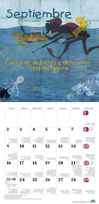 Lunes

Martes

Miércoles

Jueves

Viernes

Sábado

Domingo

1

Visitar juntos un
museo de la ciudad
(6)

2
Confeccionar un
álbum digital de
fotos de las
vacaciones (1 y 5)

9
Revisar
conjuntamente las
dificultades que se
están presentando
en la escuela
para corregirlas (7)

16

Buscar información
en una página
concreta de Internet
(1 y 4)

23/30

3
Averiguar la fecha
y el lugar de
nacimiento de una
personalidad
científica (7 y 8)

10
Recordar una frase
que le haya
gustado mucho (7)

17

Mandar un mensaje
de correo a un
familiar (1 y 4)

24

4
Seguir las
instrucciones
precisas para llegar
a un lugar de la
ciudad (3 y 7)

11
Recoger toda su
ropa sucia y
ponerla a lavar
(5 y 8)

18

Comentar en
la cena la noticia
más importante
del día (1)

25

Conversar sobre la
vida en el colegio
(1 y 5)
Recordar algunas
reglas de
comportamiento
de la familia (5 y 8)

Comentar algún
incidente
desagradable que
hayan vivido (1 y 5)

Identificar la hora
que es en distintos
lugares de la Tierra
(3 y 7)

5
Describir los rasgos
más destacados
de una persona (1)

12
Enviarle a hacer la
compra (1 y 8)

19

Hablar sobre qué
pasos habría que
dar para hacer una
demanda de una
compra defectuosa
(1, 5 y 7)

26

Comentar en
familia el modo que
tiene cada uno de
aprender algunas
cosas (7)

6
Dialogar sobre
los compañeros
que tenemos en
clase de distintos
países (1 y 5)

13
Utilizar uno de los
electrodomésticos
(7 y 8)

20

Seleccionar una
película para verla
en familia (6)

27

Ver en familia una
película y hablar
sobre ella (7)

7

8
Preparar los
materiales
escolares (8)

14
Escuchar algunos
de los relatos de la
historia familiar
(1 y 5)

21

Hablar con tu hijo/a
sobre la última vez
que se peleo con
un amigo/a o
hermano y ayúdale
a pensar cómo
podría haberlo
solucionado
pacíficamente
(1 y 5)

28

Buscar en internet
alguna información
que pueda
interesarle (4 y 7)

Pedirle a tu hijo/a
que se imagine
cómo sería su vida
si no supiera leer
(1, 5 y 6)

15
Comentar en casa
cuántas culturas
distintas conviven
en el centro
(1, 5 y 6)

22

Llevar tu hijo/a al
colegio en
transporte público:
aprovechar el
trayecto para
comentarle los
beneficios de usarlo
(1, 3 y 5)

29

Invitar a algunos
compañeros/as a
jugar (5 y 8)

Día 8. Día Internacional de la Alfabetización
Día 21. Día Internacional de la Paz
Día 22. Día Europeo sin coches
Día 23. Día Internacional en contra de la explotación y tráfico de mujeres

www.ceapa.es

 