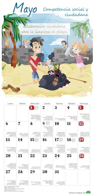 Lunes

Martes

Miércoles

1

Mirar en la prensa o
en Internet alguna
noticia vinculada al
trabajo y comentarla
(1, 4 y 5)

6
Despedirse de las
personas utilizando
expresiones
distintas (5 y 8)

13
Visitar una fabrica y
aprender el
vocabulario de los
objetos que veáis
(3)

20
Meter en la
lavadora la ropa
sucia, separando la
blanca de la de
color (5 y 8)

27
Recordar algunas
reglas de
comportamiento
de la familia (5 y 8)

7
Dejar un mensaje
en el contestador
familiar (1 y4)

14
Identificar algún
personaje universal
del arte (6)

21
Identificar los
diferentes
alimentos presentes
en una comida (3)

28
Comentar algún
incidente
desagradable que
hayan vivido (1 y 5)

Día 1. Día Mundial del Trabajo
Día 9. Día de Europa
Día 15. Día Internacional de las Familias
Día 17. Día de Internet
Día 18. Día Internacional de los Museos

8
Señalar cinco
cosas de la casa
y decirlas
en inglés (1)

15
Comentar con los
hijos/as la historia
de la familia (1 y 5)

22
Leer un cuento y
escenificarlo (1 y 5)

29
Escribir un mensaje
de correo
electrónico (1 y 4)

Jueves

2

Comentar en
familia el momento
más feliz de los
últimos días (8 y 5)

9

Buscar en internet
la página de la
Comunidad
Económica
Europea
(http://europa.eu/in
dex_es.htm ) y
comentarla con los
hijos/as (1, 4 , 5 y 6)

16
Escribir dos
palabras
en otro idioma y
colocarlas en algún
lugar común (1)

23
Preparar una
excursión juntos:
trayecto, paisaje,
etc. (3)

30
Expresar mediante
algún gesto el
cariño familiar
(5 y 8)

Viernes

3

Atender a la mascota
familiar (3 y 8)

10
Identificar algún
símbolo que se
utiliza para indicar
peligro (1 y 3)

17
Entrar en internet
con tu hijo/a y
comentar cómo era
la forma de
comunicarnos
antes de existir
Internet (1 y 4)

24
Utilizar uno de los
electrodomésticos
(7 y 8)

Sábado

4

Expresar mediante
algún gesto el
cariño familiar
(5 y 8)

11
Invitar a algunos
compañeros/as
a jugar (5 y 8)

18
Preparar con
ellos/as una visita a
un museo en
familia. (1 y 6)

25
Comentar cómo
aprendió a hablar
cada hijo, hija:
edad, anécdotas
(1 y 5)

Domingo

5

Apagar la televisión
durante una
comida o cena y
mantener una
conversación
( 1 y 5)

12
Hablar con el/ella
sobre lo que le preocupa y escuchar
activamente (1 y 5)

19
Visitar el mismo
lugar de la
naturaleza en
distintas estaciones
del año (3)

26
Visitar un lugar
nuevo de la ciudad
(3 y 6)

31
Describir algún
lugar que le haya
gustado (1)

www.ceapa.es

 