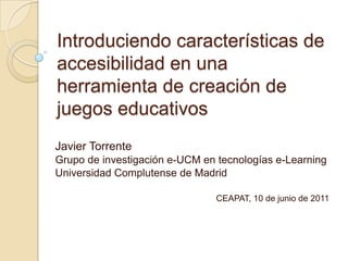 Introduciendo características de
accesibilidad en una
herramienta de creación de
juegos educativos
Javier Torrente
Grupo de investigación e-UCM en tecnologías e-Learning
Universidad Complutense de Madrid

                                CEAPAT, 10 de junio de 2011
 