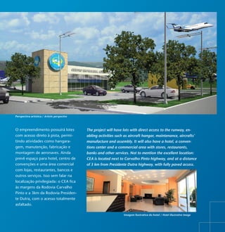 Perspectiva artística / Artistic perspective




O empreendimento possuirá lotes                The project will have lots with direct access to the runway, en-
com acesso direto à pista, permi-              abling activities such as aircraft hangar, maintenance, aircrafts’
tindo atividades como hangara-                 manufacture and assembly. It will also have a hotel, a conven-
gem, manutenção, fabricação e                  tions center and a commercial area with stores, restaurants,
montagem de aeronaves. Ainda                   banks and other services. Not to mention the excellent location:
prevê espaço para hotel, centro de             CEA is located next to Carvalho Pinto highway, and at a distance
convenções e uma área comercial                of 3 km from Presidente Dutra highway, with fully paved access.
com lojas, restaurantes, bancos e
outros serviços. Isso sem falar na
localização privilegiada: o CEA fica
às margens da Rodovia Carvalho
Pinto e a 3km da Rodovia Presiden-
te Dutra, com o acesso totalmente
asfaltado.

                                                                     Imagem ilustrativa do hotel / Hotel illustrative image
 