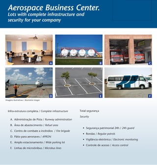 Aerospace Business Center.
  Lots with complete infrastructure and
  security for your company




                                             A                             B                                  C




                                             D                             E                                  F
Imagens ilustrativas / illustrative images




   Infra-estrutura completa / Complete infrastructure    Total segurança

                                                         Security
     A. Administração de Pista / Runway administration

     B. Área de abastecimento / Refuel area
                                                           •	 Segurança patrimonial 24h / 24h guard
     C. Centro de combate a incêndios / Fire brigade
                                                           •	 Rondas / Regular patrols
     D. Pátio para aeronaves / APRON
                                                           •	 Vigilância eletrônica / Electronic monitoring
     E. Amplo estacionamento / Wide parking lot
                                                           •	 Controle de acesso / Access control
     F. Linhas de microônibus / Microbus lines
 