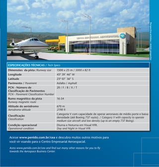 Perspectiva artística / Artistic perspective
ESPECIFICAÇÕES TÉCNICAS / Tech Specs
Dimensões da pista /Runway size        1500 x 25 m / 5000 x 82 ft
Longitude                              45º 39´ 46” W
Latitude                               23º 07´ 36” S
Pavimento / Pavement                   Asfalto / Asphalt
PCN - Número de                        20 / F / B / X / T
Classificação de Pavimentos
PCN - Pavement Classification Number
Rumo magnético da pista                16-34
Runway magnetic route
Altitude do aeródromo                  670 m
Aerodrome altitude                     2198 ft
                                       Categoria V com capacidade de operar aeronaves de médio porte e baixa
Classificação
                                       densidade (até Boeing 737 vazio). / Category V with capacity to operate
Classification
                                       medium size aircraft and low density (up to an empty 737 Boing).
Condição operacional                   Diurna e Noturna em Visual VFR.
Operational condition                  Day and Night in Visual VFR.


 Acesse www.penido.com.br/cea e descubra muitos outros motivos para
 você vir voando para o Centro Empresarial Aeroespacial.

 Acess www.penido.com.br/cea and find out many other reasons for you to fly
 towards the Aerospace Business Center.
 